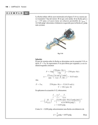 185
En este capítulo estudiaremos los efectos al aplicar una carga torsional a un miem-
bro recto y largo, por ejemplo, una flecha o un tubo. Inicialmente consideraremos
que el miembro tiene una sección transversal circular.Mostraremos cómo determi-
nar la distribución del esfuerzo dentro del miembro y el ángulo de torsión cuando
el material se comporta de manera elástico-lineal y también cuando el comporta-
miento es inelástico. Se verá el análisis de flechas y tubos estáticamente indeter-
minados, y temas especiales como el de los miembros con secciones transversales
no circulares. Finalmente, se dará una consideración particular a la concentración
de esfuerzos y a los esfuerzos residuales causados por cargas torsionales.
Torsión
C A P Í T U L O
5
OBJETIVOS DEL CAPÍTULO
5.1 Deformaciones por torsión de una flecha circular
Un par de torsión es un momento que tiende a hacer girar a un miembro
con respecto a su eje longitudinal. Su efecto es de interés primordial en el
diseño de ejes o flechas de impulsión usadas en vehículos y en maquina-
ria. Podemos ilustrar físicamente lo que sucede cuando un par de torsión
se aplica a una flecha circular considerando que la flecha está hecha de un
material altamente deformable tal como el hule, figura 5-1a. Cuando se
aplica el par, los círculos y líneas de rejillas longitudinales originalmente
marcados sobre la flecha tienden a distorsionarse para formar el patrón
mostrado en la figura 5-1b. Por inspección, la torsión hace que los círculos
permanezcan como círculos y que cada línea de rejilla longitudinal se defor-
me convirtiéndose en una hélice que interseca a los círculos según ángu-
los iguales. También las secciones transversales en los extremos de la fle-
cha permanecen planas, esto es, no se alabean o comban hacia adentro ni
hacia afuera, y las líneas radiales en estos extremos permanecen rectas
durante la deformación, figura 5-1b.A partir de estas observaciones pode-
mos suponer que si el ángulo de rotación es pequeño, la longitud y el radio
de la flecha permanecerán sin alteración.
185
05-Hibbeler 30/8/56 10:58 AM Página 185
 