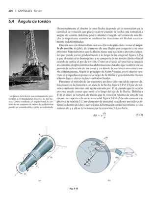 ci
4
)/2.
Esfuerzo cortante.
• Especifique la distancia radial  medida desde el centro de la sección transversal al punto en que se va
a calcular el esfuerzo cortante. Aplique luego la formula de la torsión 
  T/J, o si el esfuerzo cortante
máximo se va a determinar usando 
máx  Tc/J. Al sustituir los datos numéricos, asegúrese de usar un
conjunto consistente de unidades.
• El esfuerzo cortante actúa sobre la sección transversal en un sentido siempre perpendicular a . La fuer-
za que genera debe contribuir a formar el par de torsión respecto al eje de la flecha que tiene el mismo
sentido que el par resultante interno T que actúa sobre la sección. Una vez establecido este sentido, pue-
de aislarse un elemento de volumen del material, localizado donde se determina 
, y pueden entonces
mostrarse sobre las tres caras restantes del elemento el sentido en que actúa 
.
05-Hibbeler 30/8/56 10:58 AM Página 192
 