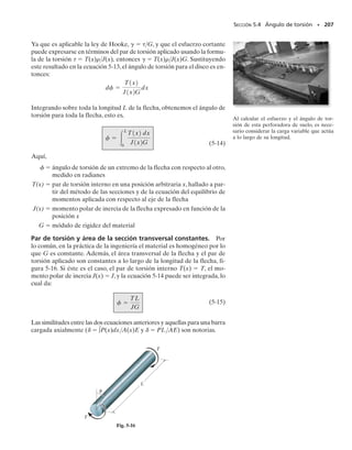 E J E M P L O 5.1
La distribución del esfuerzo en una flecha sólida ha sido graficada a lo
largo de tres líneas radiales como se muestra en la figura 5-10a. Deter-
mine el momento de torsión interno resultante en la sección.
SECCIÓN 5.2 La fórmula de la torsión • 193
Solución I
El momento polar de inercia de la sección transversal es:
Aplicando la fórmula de la torsión con 
máx  8 klb/pulg2
,figura 5-10a,
tenemos:
Resp.
Solución II
El mismo resultado puede obtenerse encontrando el momento de tor-
sión producido por la distribución del esfuerzo respecto al eje centroi-
dal de la flecha.Primero debemos expresar 
  f (). Por triángulos se-
mejantes, tenemos:
Este esfuerzo actúa en todas las porciones del elemento anular dife-
rencial que tiene un área dA  2 d. Como la fuerza generada por

 es dF  
 dA, el momento de torsión es:
Para el área entera en que actúa 
, se requiere:
Resp.
8 klb/pulg2
8 klb/pulg2
2 pulg
(b)
ρ
d
(a)
2 pulg
ρ
8 klb/pulg2
8 klb/pulg2
Fig. 5-10
J =
p
2
12 pulg24
= 25.13 pulg4
T = 101 klb # pulg
8 klbpulg 2
=
T12 pulg2
125.13 pulg4
2
tmáx =
Tc
J
;
8 klb/
t = 4r
t
r
=
2 pulg
pulg2
dT = r dF = r1t dA2 = r14r22pr dr = 8pr3
dr
T = 
2
0
8pr3
dr = 8pa
1
4
r4
b `
0
2
= 101 klb # pulg
05-Hibbeler 30/8/56 10:58 AM Página 193
 