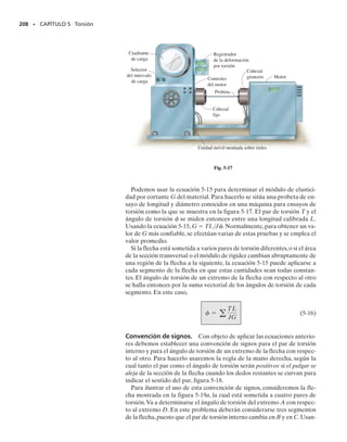 E J E M P L O 5.2
La flecha sólida de radio c está sometida al momento de torsión T, fi-
gura 5-11a. Determine la fracción de T que resiste el material conteni-
do dentro de la región exterior de la flecha, que tiene un radio interior
de c/2 y radio exterior c.
Solución
El esfuerzo en la flecha varía linealmente, de modo que 
  (/c)
máx,
ecuación 5-3. Por tanto, el momento de torsión dT ′ sobre el área anu-
lar localizada en la región de sombreado ligero, figura 5-11b, es:
Para toda el área de sombreado ligero, el momento de torsión es:
Es decir,
Este momento de torsión T′ puede expresarse en términos del mo-
mento de torsión aplicado T usando primero la fórmula de la torsión
para determinar el esfuerzo máximo en la flecha.Tenemos:
o
Sustituyendo este valor en la ecuación 1 obtenemos:
Resp.
Aproximadamente el 94% del momento torsionante es resistido aquí
por la región de sombreado más claro y el restante 6% de T (o 	
1
1
6
	) es
resistido por el “núcleo” interior de la flecha,   0 a   c/2. En con-
secuencia, el material localizado en la región exterior de la flecha es al-
tamente efectivo para resistir el momento de torsión,lo que justifica el
uso de flechas tubulares como un medio eficiente para transmitir mo-
mentos con el consiguiente ahorro de material.
194 • CAPÍTULO 5 Torsión
(a)
T
c
c
–
2
c
–
2
(b)
c
d
ρ máx
dT' = r1t dA2 = r1rc2tmáx12pr dr2
=
2ptmáx
c
1
4
r4
`
c2
c
T' =
2ptmáx
c 
c
c2
r3
dr
T' =
15p
32
tmáxc3
tmáx =
Tc
J
=
Tc
1p22c4
tmáx =
2T
pc3
T' =
15
16
T
Fig. 5-11
Fig. 5-11
(1)
05-Hibbeler 30/8/56 10:58 AM Página 194
 