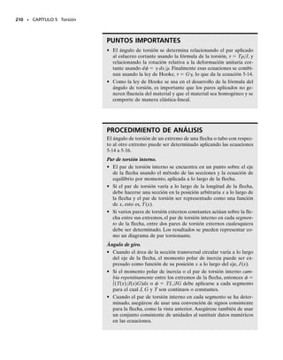 E J E M P L O 5.4
El tubo mostrado en la figura 5-13a tiene un diámetro interior de 80 mm
y un diámetro exterior de 100 mm. Si su extremo se aprieta contra el
soporte en A usando una llave de torsión en B, determine el esfuerzo
cortante desarrollado en el material en las paredes interna y externa a
lo largo de la porción central del tubo cuando se aplican las fuerzas de
80 N a la llave.
196 • CAPÍTULO 5 Torsión
Solución
Par de torsión interno. Se toma una sección en una posición C inter-
media a lo largo del eje del tubo, figura 5-13b. La única incógnita en la
sección es el par de torsión interno T. El equilibrio por fuerza y mo-
mento respecto a los ejes x y z se satisface. Se requiere:
Propiedades de la sección. El momento polar de inercia de la sec-
ción transversal del tubo es:
Esfuerzo cortante. Para cualquier punto sobre la superficie exterior
del tubo,   co  0.05 m, tenemos
Resp.
Para cualquier punto sobre la superficie interior,   ci  0.04 m, por
lo que:
Resp.
Para mostrar cómo esos esfuerzos actúan en puntos representativos
D y E de la sección transversal, veremos primero la sección transver-
sal desde el frente del segmento CA del tubo, figura 5-13a. Sobre esta
sección, figura 5-13c, el par de torsión interno resultante es igual pero
opuesto al mostrado en la figura 5-13b. Los esfuerzos cortantes en D y
E contribuyen a generar este par y actúan por tanto sobre las caras
sombreadas de los elementos en las direcciones mostradas. En conse-
cuencia advierta cómo las componentes del esfuerzo cortante actúan
sobre las otras tres caras.Además, como la cara superior de D y la ca-
ra inferior de E están sobre regiones libres de esfuerzo, es decir, sobre
las paredes exterior e interior del tubo, no puede existir ningún esfuer-
zo cortante sobre esas caras o sobre las otras caras correspondientes
del elemento.
T = 40 N # m
80 N10.3 m2 + 80 N10.2 m2 - T = 0
©My = 0;
200 mm
80 N
(a)
B
80 N
C
300 mm
A
300 mm
200 mm
80 N
80 N
(b)
z
x
T y
(c)
= 0.276 MPa
E
T
= 0.345 MPa
D
D
E
J =
p
2
[10.05 m24
- 10.04 m24
] = 5.80110-6
2 m4
to =
Tco
J
=
40 N # m10.05 m2
5.80110-6
2 m4
= 0.345 MPa
ti =
Tci
J
=
40 N # m10.04 m2
5.80110-6
2 m4
= 0.276 MPa
Fig. 5-11
05-Hibbeler 30/8/56 10:58 AM Página 196
 