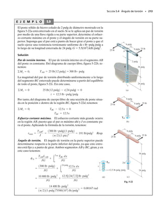 E J E M P L O 5.5
198 • CAPÍTULO 5 Torsión
La flecha sólida AB de acero mostrada en la figura 5-14 va a usarse pa-
ra transmitir 5 hp del motor M al que está unida. Si la flecha gira a

  175 rpm y el acero tiene un esfuerzo permisible de 
perm 
14.5 klb/pulg2
,determine el diámetro requerido para la flecha al 	
1
8
	 pulg
más cercano.
Solución
El par de torsión sobre la flecha se determina con la ecuación 5-10, es
decir, P  T
. Si expresamos P en pies-libras por segundo y 
 en ra-
dianes/segundo, tenemos
Así,
Si aplicamos la ecuación 5-12, obtenemos:
Como 2c  0.858 pulg, seleccionamos una flecha con diámetro de
d  	
7
8
	 pulg  0.875 pulg Resp.
M
A
B
ω
Fig. 5-14
v =
175 rev
min
a
2p rad
1 rev
b a
1 min
60 s
b = 18.33 rads
P = 5 hpa
550 pies # lbs
1 hp
b = 2750 pies # lbs
T = 150.1 pies # lb
2750 pies # lbs = T118.33 rads2
P = Tv;
c = 0.429 pulg
c = a
2T
ptperm
b
13
= a
21150.1 pies # 2112 pulgpie2
p114 500 lbpulg2
2
b
13
J
c
=
p
2
c4
c
=
T
tperm
05-Hibbeler 30/8/56 10:58 AM Página 198
 