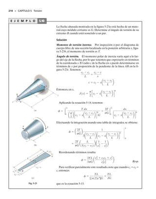 PROBLEMAS • 199
E J E M P L O 5.6
Una flecha tubular con diámetro interior de 30 mm y un diámetro ex-
terior de 42 mm, va a usarse para transmitir 90 kW de potencia. Deter-
mine la frecuencia de rotación de la flecha para que el esfuerzo cortan-
te no pase de 50 MPa.
Solución
El momento de torsión máximo que puede aplicarse a la flecha se de-
termina con la fórmula de la torsión.
Aplicando la ecuación 5-11, la frecuencia de rotación es:
Resp.
P R O B L E M A S
5-1. Un tubo está sometido a un par de torsión de
600 Nm. Determine la porción de este par que es resistida
por la sección sombreada.Resuelva el problema de dos ma-
neras: (a) usando la fórmula de la torsión; (b) determinan-
do la resultante de la distribución del esfuerzo cortante.
5-2. Una flecha sólida de radio r está sometida a un par
de torsión T. Determine el radio r′ del núcleo de la flecha
que resista una mitad del par aplicado (T/2). Resuelva el
problema de dos modos: (a) usando la fórmula de la tor-
sión; (b) determinando la resultante de la distribución del
esfuerzo cortante.
5-3. Una flecha sólida de radio r está sometida a un par
de torsión T. Determine el radio r′ del núcleo de la flecha
que resista una cuarta parte del par de torsión aplicado
(T/4). Resuelva el problema de dos modos: (a) usando la
fórmula de la torsión; (b) determinando la resultante de
la distribución del esfuerzo cortante.
*5-4. El tubo de cobre tiene un diámetro exterior de
40 mm y un diámetro interior de 37 mm.Si está firmemen-
te afianzado a la pared en A y se le aplican tres pares de
torsión como se muestra en la figura, determine el esfuer-
zo cortante máximo desarrollado en el tubo.
T = 538 N # m
501106
2 Nm2
=
T10.021 m2
1p22[10.021 m24
- 10.015 m24
]
tmáx =
Tc
J
f = 26.6 Hz
901103
2 N # ms = 2pf1538 N # m2
P = 2pfT
50 mm
80 mm
20 mm
600 N·m
Prob. 5-1
r'
r
T Probs. 5-2/3
A
80 Nm
20 Nm
30 Nm
Prob. 5-4
50 mm
80 mm
20 mm
600 N·m
Prob. 5-1
05-Hibbeler 30/8/56 10:58 AM Página 199
 