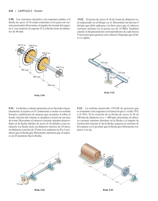 PROBLEMAS • 201
5-11. La flecha consiste en tres tubos concéntricos, cada
uno hecho del mismo material y con los radios interno y
externo mostrados. Si se aplica un par de torsión T 
800 N m al disco rígido fijo en su extremo, determine el
esfuerzo cortante máximo en la flecha.
5-14. La flecha sólida tiene un diámetro de 0.75 pulg. Si
está sometida a los pares mostrados, determine el esfuer-
zo cortante máximo generado en las regiones BC y DE de
la flecha. Los cojinetes en A y F permiten la rotación libre
de la flecha.
5-15. La flecha sólida tiene un diámetro de 0.75 pulg. Si
está sometida a los pares mostrados, determine el esfuer-
zo cortante máximo generado en las regiones CD y EF de
la flecha. Los cojinetes en A y F permiten la rotación libre
de la flecha.
*5-16. La flecha de acero tiene un diámetro de 1 pulg y
se atornilla a la pared por medio de una llave. Determine
el par de fuerzas F más grande que puede aplicarse a la
flecha sin que el acero fluya. 
Y  8 klb/pulg2
.
5-17. La flecha de acero tiene un diámetro de 1 pulg y se
atornilla a la pared por medio de una llave. Determine el
esfuerzo cortante máximo en la flecha cuando las fuerzas
del par tienen una magnitud F  30 lb.
*5-12. La flecha sólida está empotrada en C y está some-
tida a los pares de torsión mostrados. Determine el es-
fuerzo cortante en los puntos A y B e indique el esfuerzo
cortante sobre elementos de volumen localizados en esos
puntos.
5-13. Un tubo de acero con diámetro exterior de 2.5 pulg
se usa para transmitir 350 hp de potencia al girar a 27 rpm.
Determine el diámetro interior d del tubo al 	
1
8
	 pulg más cer-
cano si el esfuerzo cortante permisible es 
perm 
10 klb/pulg2
.
Prob. 5-12
Prob. 5-11
C
35 mm
m
20 mm
A
B
300 Nm
800 N
35 mm
2.5 pulg
d
Prob. 5-13
A
B
C
D
E
F
40 lbpies
25 lbpies
20 lbpies
35 lbpies
Probs. 5-14/15
8 pulg
8 pulg
1 pulg
1 pulg
12 pulg
F
F
Probs. 5-16/17
T= 800 Nm
2m
ri = 20 mm
r0 = 25 mm
ri = 26 mm
r0 = 30 mm
ri = 32 mm
r0 = 38 mm
05-Hibbeler 30/8/56 10:58 AM Página 201
 