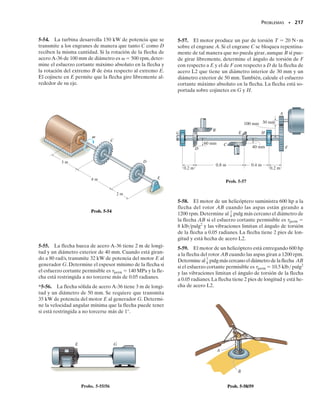 202 • CAPÍTULO 5 Torsión
5-18. Una flecha de acero está sometida a las cargas de
torsión que se muestran en la figura. Determine el esfuer-
zo cortante desarrollado en los puntos A y B y trace el es-
fuerzo cortante sobre elementos de volumen situados en
estos puntos. La flecha tiene un radio exterior de 60 mm
en la sección donde A y B están localizados.
5-19. Una flecha de acero está sometida a las cargas de
torsión que se muestran en la figura. Determine el esfuer-
zo cortante máximo absoluto en la flecha y trace la distri-
bución del esfuerzo cortante a lo largo de una línea radial
donde tal esfuerzo es máximo.
202 • CAPÍTULO 5 Torsión
* 5-20. Las flechas de acero de 20 mm de diámetro que
se muestran en la figura están conectadas entre sí por me-
dio de un cople de bronce.Si el esfuerzo de fluencia del ace-
ro es (
Y)ac  100 MPa y el del bronce es (
Y)br  250 MPa,
determine el diámetro exterior d requerido del cople para
que el acero y el bronce empiecen a fluir al mismo tiempo
cuando el conjunto está sometido a un par de torsión T.Su-
ponga que el cople tiene un diámetro interior de 20 mm.
5-21. Las flechas de acero de 20 mm de diámetro que se
muestran en la figura están conectadas entre sí por medio
de un cople de bronce. Si el esfuerzo de fluencia del acero
es (
Y)ac  100 MPa, determine el par de torsión T nece-
sario para que el acero fluya. Si d  40 mm, determine el
esfuerzo cortante máximo en el bronce. El cople tiene un
diámetro interior de 20 mm.
5-22. El cople se usa para conectar las dos flechas entre
sí. Suponiendo que el esfuerzo cortante en los pernos es
uniforme, determine el número de pernos necesarios pa-
ra que el esfuerzo cortante máximo en la flecha sea igual
al esfuerzo cortante en los pernos. Cada perno tiene un
diámetro d.
*5-24. La barra tiene un diámetro de 0.5 pulg y un peso
de 5 lb/pie. Determine el esfuerzo máximo de torsión en
la barra en una sección situada en A debido al peso de la
barra.
5-25. Resuelva el problema 5-24 para el esfuerzo de tor-
sión máximo en B.
5-23. Las flechas de acero están conectadas entre sí por
medio de un filete soldado como se muestra. Determine
el esfuerzo cortante promedio en la soldadura a lo largo
de la sección a-a si el par de torsión aplicado a las flechas
es T  60 Nm. Nota: la sección crítica donde la soldadu-
ra falla es a lo largo de la sección a-a.
60 mm
B
A
y
z
x 5 kNm
1.5 kNm
40 mm
40 mm 12 kNm
Probs. 5-18/19
T
r
T
R
Prob. 5-22
12 mm 12 mm
a
a
12 mm
12 mm
50 mm
T = 60 Nm
45°
Prob. 5-23
3 pies
1 pie
1 pie
3 pies
A
B
1 pie
Probs. 5-24/25
20 mm
T
d
Probs. 5-20/21
05-Hibbeler 30/8/56 10:58 AM Página 202
 
