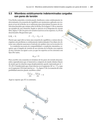 PROBLEMAS • 205
*5-40. La flecha sólida de acero DF tiene un diámetro de
25 mm y está soportada por dos cojinetes lisos en D y en
E. Está acoplada a un motor en C que entrega 12 kW de
potencia a la flecha cuando gira a 50 rpm. Si los engranes
A, B y C toman 3 kW, 4 kW y 5 kW, respectivamente, de-
termine el esfuerzo cortante máximo desarrollado en la
flecha en las regiones CF y BC. La flecha puede girar li-
bremente en sus cojinetes de apoyo D y E.
5-41. Determine el esfuerzo cortante máximo absoluto
generado en la flecha en el problema 5-40.
5-43. El motor entrega en A 50 hp cuando gira a una ve-
locidad angular constante de 1350 rpm. Por medio del sis-
tema de banda y polea esta carga es entregada a la flecha
BC de acero del ventilador. Determine al 	
1
8
	 pulg más cer-
cano el diámetro mínimo que puede tener esta flecha si el
esfuerzo cortante permisible para el acero es 
perm 
12 klb/pulg2
.
5-42. El motor entrega 500 hp a la flecha AB de acero
que es tubular y tiene un diámetro exterior de 2 pulg y un
diámetro interior de 1.84 pulg.Determine la velocidad an-
gular más pequeña a la que puede girar si el esfuerzo cor-
tante permisible del material es 
perm  25 klb/pulg2
.
5-39. La flecha sólida AC tiene un diámetro de 25 mm y
está soportada por dos cojinetes lisos en D y E. Está aco-
plada a un motor en C que suministra 3 kW de potencia a
la flecha cuando gira a 50 rpm. Si los engranes A y B to-
man 1 kW y 2 kW, respectivamente, determine el esfuerzo
cortante máximo desarrollado en la flecha en las regiones
AB y BC. La flecha puede girar libremente en sus cojine-
tes de apoyo D y E.
A
C
B E
D
1 kW
2 kW 3 kW
25 mm
Prob. 5-39
A
F
C E
D
4 kW
5 kW 12 kW
25 mm
3 kW
B
Probs. 5-40/41
4 pies
A
B C
2 pies
Prob. 5-43
A
B
Prob. 5-10
05-Hibbeler 30/8/56 10:58 AM Página 205
 