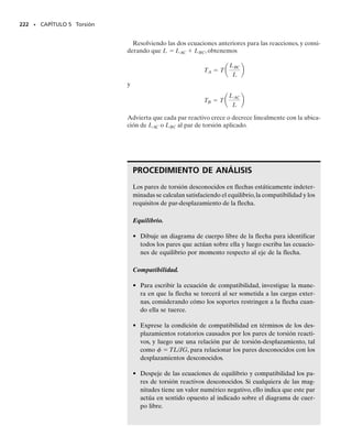 Ocasionalmente el diseño de una flecha depende de la restricción en la
cantidad de rotación que pueda ocurrir cuando la flecha está sometida a
un par de torsión.Además, poder calcular el ángulo de torsión de una fle-
cha es importante cuando se analizan las reacciones en flechas estática-
mente indeterminadas.
En esta sección desarrollaremos una fórmula para determinar el ángu-
lo de torsión,  (phi), del extremo de una flecha con respecto a su otro
extremo. Supondremos que la flecha tiene una sección transversal circu-
lar que puede variar gradualmente a lo largo de su longitud, figura 5-15a
y que el material es homogéneo y se comporta de un modo elástico-lineal
cuando se aplica el par de torsión. Como en el caso de una barra cargada
axialmente, despreciaremos las deformaciones locales que ocurren en los
puntos de aplicación de los pares y en donde la sección transversal cam-
bia abruptamente. Según el principio de Saint-Venant, estos efectos ocu-
rren en pequeñas regiones a lo largo de la flecha y generalmente tienen
sólo un ligero efecto en los resultados finales.
Para usar el método de las secciones,un disco diferencial de espesor dx,
localizado en la posición x,se aísla de la flecha,figura 5-15b.El par de tor-
sión resultante interno está representado por T(x), puesto que la acción
externa puede causar que varíe a lo largo del eje de la flecha. Debido a
T(x) el disco se torcerá, de modo que la rotación relativa de una de sus
caras con respecto a la otra cara es d, figura 5-15b.Además como se ex-
plicó en la sección 5.1, un elemento de material situado en un radio  ar-
bitrario dentro del disco sufrirá una deformación unitaria cortante . Los
valores de  y d se relacionan por la ecuación 5-1, es decir,
(5-13)
206 • CAPÍTULO 5 Torsión
5.4 Ángulo de torsión
Los pozos petroleros son comúnmente per-
forados a profundidades mayores de mil me-
tros. Como resultado, el ángulo total de tor-
sión de un conjunto de tubos de perforación
puede ser considerable y debe ser calculado.
dφ
(b)
c ρ
T( )
x
γmáx
ρ
dx
γ
dφ
γ
x
dx
T3
T2
x
y
z
T1
(a)
Fig. 5-15
df = g
dx
r
05-Hibbeler 30/8/56 10:58 AM Página 206
 