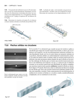 PUNTOS IMPORTANTES
• El ángulo de torsión se determina relacionando el par aplicado
al esfuerzo cortante usando la fórmula de la torsión, 
  T/J, y
relacionando la rotación relativa a la deformación unitaria cor-
tante usando d   dx/. Finalmente esas ecuaciones se combi-
nan usando la ley de Hooke, 
  G, lo que da la ecuación 5-14.
• Como la ley de Hooke se usa en el desarrollo de la fórmula del
ángulo de torsión, es importante que los pares aplicados no ge-
neren fluencia del material y que el material sea homogéneo y se
comporte de manera elástica-lineal.
210 • CAPÍTULO 5 Torsión
PROCEDIMIENTO DE ANÁLISIS
El ángulo de torsión de un extremo de una flecha o tubo con respec-
to al otro extremo puede ser determinado aplicando las ecuaciones
5-14 a 5-16.
Par de torsión interno.
• El par de torsión interno se encuentra en un punto sobre el eje
de la flecha usando el método de las secciones y la ecuación de
equilibrio por momento, aplicada a lo largo de la flecha.
• Si el par de torsión varía a lo largo de la longitud de la flecha,
debe hacerse una sección en la posición arbitraria x a lo largo de
la flecha y el par de torsión ser representado como una función
de x, esto es, T(x).
• Si varios pares de torsión externos constantes actúan sobre la fle-
cha entre sus extremos, el par de torsión interno en cada segmen-
to de la flecha, entre dos pares de torsión externos cualesquiera
debe ser determinado. Los resultados se pueden representar co-
mo un diagrama de par torsionante.
Ángulo de giro.
• Cuando el área de la sección transversal circular varía a lo largo
del eje de la flecha, el momento polar de inercia puede ser ex-
presado como función de su posición x a lo largo del eje, J(x).
• Si el momento polar de inercia o el par de torsión interno cam-
bia repentinamente entre los extremos de la flecha, entonces  
∫(T(x)/J(x)G)dx o   TL/JG debe aplicarse a cada segmento
para el cual J, G y T son continuos o constantes.
• Cuando el par de torsión interno en cada segmento se ha deter-
minado, asegúrese de usar una convención de signos consistente
para la flecha, como la vista anterior. Asegúrese también de usar
un conjunto consistente de unidades al sustituir datos numéricos
en las ecuaciones.
05-Hibbeler 30/8/56 10:58 AM Página 210
 