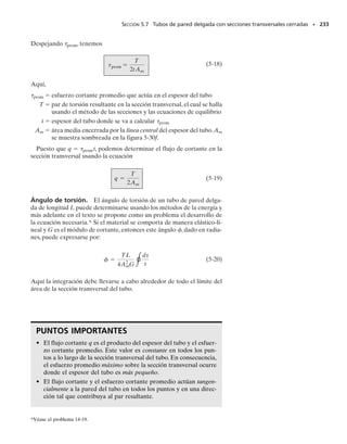 PROBLEMAS • 215
P R O B L E M A S
*5-44. Las hélices de un barco están conectadas a una
flecha sólida de acero A-36 de 60 m de largo que tiene un
diámetro exterior de 340 mm y un diámetro interior de
260 mm. Si la potencia generada es de 4.5 MW cuando la
flecha gira a 20 rad/s, determine el esfuerzo torsionante
máximo en la flecha y su ángulo de torsión.
5-45. Una flecha está sometida a un par de torsión T.
Compare la efectividad de usar el tubo mostrado en la fi-
gura contra la de una sección sólida de radio c. Para esto,
calcule el porcentaje de aumento en el esfuerzo de torsión
y en el ángulo de torsión por unidad de longitud del tubo
respecto a la sección sólida.
5-47. La flecha de acero A-36 está hecha con los tubos
AB y CD más una sección sólida BC. Está soportada so-
bre cojinetes lisos que le permiten girar libremente. Si los
engranes, fijos a sus extremos, están sometidos a pares de
torsión de 85 Nm, determine el ángulo de torsión del en-
grane A con respecto al engrane D. Los tubos tienen un
diámetro exterior de 30 mm y un diámetro interior de
20 mm. La sección sólida tiene un diámetro de 40 mm.
5-46. La flecha sólida de radio c está sometida a un par
de torsión T. Demuestre que la deformación cortante má-
xima generada en la flecha es máx  Tc/JG. ¿Cuál es la
deformación cortante en un elemento localizado en el pun-
to A, a c/2 del centro de la flecha? Esboce la distorsión
cortante en este elemento.
5-49. Los extremos estriados y los engranes unidos a la
flecha de acero A-36 están sometidos a los pares de tor-
sión mostrados. Determine el ángulo de torsión del extre-
mo B con respecto al extremo A. La flecha tiene un diá-
metro de 40 mm.
*5-48. La flecha de acero A-36 está hecha con los tubos
AB y CD más una sección sólida BC. Está soportada so-
bre cojinetes lisos que le permiten girar libremente. Si los
engranes, fijos a sus extremos, están sometidos a pares de
torsión de 85 Nm, determine el ángulo de torsión del ex-
tremo B de la sección sólida respecto al extremo C. Los
tubos tienen un diámetro externo de 30 mm y un diáme-
tro interno de 20 mm. La sección sólida tiene un diámetro
de 40 mm.
T
T
c
c
–
2
c
Probs. 5-44/45
400 mm
400 mm
250 mm
85 N m

85 N m

A
B
C
D
300 Nm
A
200 Nm
500 Nm
300 mm
400 mm
500 mm
400 Nm
B
D
C
Prob. 5-49
T T
c
L
/2
c
A
Prob. 5-46
Prob. 5-47/48
05-Hibbeler 30/8/56 10:58 AM Página 215
 