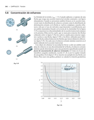 Resolviendo las dos ecuaciones anteriores para las reacciones, y consi-
derando que L  LAC  LBC, obtenemos
y
Advierta que cada par reactivo crece o decrece linealmente con la ubica-
ción de LAC o LBC al par de torsión aplicado.
222 • CAPÍTULO 5 Torsión
PROCEDIMIENTO DE ANÁLISIS
Los pares de torsión desconocidos en flechas estáticamente indeter-
minadas se calculan satisfaciendo el equilibrio,la compatibilidad y los
requisitos de par-desplazamiento de la flecha.
Equilibrio.
• Dibuje un diagrama de cuerpo libre de la flecha para identificar
todos los pares que actúan sobre ella y luego escriba las ecuacio-
nes de equilibrio por momento respecto al eje de la flecha.
Compatibilidad.
• Para escribir la ecuación de compatibilidad, investigue la mane-
ra en que la flecha se torcerá al ser sometida a las cargas exter-
nas, considerando cómo los soportes restringen a la flecha cuan-
do ella se tuerce.
• Exprese la condición de compatibilidad en términos de los des-
plazamientos rotatorios causados por los pares de torsión reacti-
vos, y luego use una relación par de torsión-desplazamiento, tal
como   TL/JG, para relacionar los pares desconocidos con los
desplazamientos desconocidos.
• Despeje de las ecuaciones de equilibrio y compatibilidad los pa-
res de torsión reactivos desconocidos. Si cualquiera de las mag-
nitudes tiene un valor numérico negativo, ello indica que este par
actúa en sentido opuesto al indicado sobre el diagrama de cuer-
po libre.
TA = Ta
LBC
L
b
TB = Ta
LAC
L
b
05-Hibbeler 30/8/56 10:59 AM Página 222
 