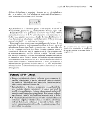 La flecha sólida mostrada en la figura 5-25a tiene un diámetro de
20 mm. Determine las reacciones en los empotramientos A y B cuan-
do está sometida a los dos pares de torsión mostrados.
Solución
Equilibrio. Por inspección del diagrama de cuerpo libre,figura 5-25b,
se ve que el problema es estáticamente indeterminado ya que hay só-
lo una ecuación disponible de equilibrio, y se tienen dos incógnitas, TA
y TB. Se requiere
(1)
Compatibilidad. Como los extremos de la flecha están empotrados,
el ángulo de torsión de un extremo de la flecha con respecto al otro de-
be ser cero. Por consiguiente, la ecuación de compatibilidad puede es-
cribirse como
A/B  0
Esta condición puede expresarse en términos de los pares de torsión
desconocidos usando la relación carga-desplazamiento,   TL/JG.
Tenemos aquí regiones de la flecha donde el par interno es constante,
BC, CD y DA. En los diagramas de cuerpo libre mostrados en la figu-
ra 5-25c se indican esos pares internos actuando sobre segmentos de la
flecha. De acuerdo con la convención de signos establecida en la sec-
ción 5.4, tenemos
o
(2)
Resolviendo las ecuaciones 1 y 2, obtenemos
Resp.
El signo negativo indica que TA actúa con sentido opuesto al mostra-
do en la figura 5-25b.
SECCIÓN 5.5 Miembros estáticamente indeterminados cargados con pares de torsión • 223
E J E M P L O 5.11
(b)
x TB
800 Nm
500 Nm
TA
(a)
B
0.2 m
1.5 m
0.3 m
C
D
A
800 N·m
500 N·m
(c)
T + 500
A
TA
TA
TA
TB
TB
500 Nm
Fig. 5-25
-TB + 800 N # m - 500 N # m - TA = 0
©Mx = 0;
-TB10.2 m2
JG
+
1TA + 500 N # m211.5 m2
JG
+
TA10.3 m2
JG
= 0
1.8TA - 0.2TB = -750
TA = -345 N # m TB = 645 N # m
05-Hibbeler 30/8/56 10:59 AM Página 223
 