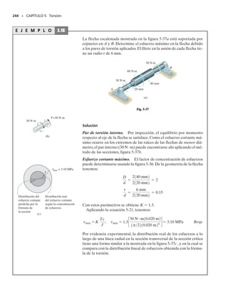 224 • CAPÍTULO 5 Torsión
E J E M P L O 5.12
La flecha mostrada en la figura 5-26a está hecha de un tubo de acero
unido a un núcleo de latón.Si se aplica un par de torsión T  250 lbpie
en su extremo, indique la distribución del esfuerzo cortante a lo largo
de una línea radial de su sección transversal.Considere Gac  11.4(103
)
klb/pulg2
, Glat  5.20(103
) klb/pulg2
.
Solución
Equilibrio. En la figura 5-26b se muestra un diagrama de cuerpo li-
bre de la flecha. La reacción en el empotramiento se ha representado
por la magnitud desconocida de par resistido por el acero, Tac, y por el
latón, Tlat.Trabajando en unidades de libras y pulgadas, por equilibrio
se requiere:
(1)
Compatibilidad. Se requiere que el ángulo de torsión del extremo A
sea el mismo tanto para el acero como para el latón.Así,
  ac  lat
Aplicando la relación carga-desplazamiento,   TL/JG, tenemos:
(2)
(a)
4 pies
B
A
T = 250 lbpie
1 pie
0.5 pie
(b)
x
250 lbpie
φ
Tlat
Tac
-Tac - Tlat + 250 lb # pie112 pulgpies2 = 0
Tac = 32.88Tlat
Tlat L
1p2210.5 pulg24
5.201103
2 klbpulg2
TacL
1p22[11 pulg24
- 10.5 pulg24
]11.41103
2 klbpulg2
=
Fig. 5-24
05-Hibbeler 30/8/56 10:59 AM Página 224
 