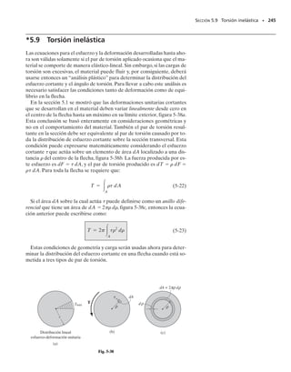 Resolviendo las ecuaciones 1 y 2, obtenemos:
Tac  2911.0 lb  pulg  242.6 lb  pie
Tlat  88.5 lb  pulg  7.38 lb  pie
Estos pares actúan a lo largo de toda la longitud de la flecha, ya que
ningún par externo actúa en puntos intermedios a lo largo del eje de la
flecha. El esfuerzo cortante en el núcleo de latón varía de cero en su
centro a un máximo sobre la superficie en que entra en contacto con
el tubo de acero. Con la fórmula de torsión,
Para el acero, el esfuerzo cortante mínimo está localizado sobre la su-
perficie y tiene el valor de:
y el esfuerzo cortante máximo está en la superficie externa,con valor de:
Los resultados se muestran en la figura 5-26c.Note la discontinuidad
del esfuerzo cortante en la superficie de contacto entre el latón y el ace-
ro. Esto era de esperarse, ya que los materiales tienen módulos de ri-
gidez diferentes; es decir, que el acero es más rígido que el latón (Gac
 Glat), por lo que toma más esfuerzo cortante en esta superficie de
contacto. Si bien el esfuerzo cortante es aquí discontinuo, la deforma-
ción cortante no lo es; es decir, la deformación unitaria cortante es la
misma en el latón y en el acero. Esto puede evidenciarse usando la ley
de Hooke,   
/G. En la superficie de contacto entre acero y latón, fi-
gura 5-26d, la deformación cortante unitaria es:
SECCIÓN 5.5 Miembros estáticamente indeterminados cargados con pares de torsión • 225
Distribución del esfuerzo
cortante
(c)
1977 lb/pulg2
989 lb/pulg2
1 pulg
0.5 pulg
451 lb/pulg2
Distribución de la deformación
unitaria cortante
(d)
máx
γ
0.0867(10–3
) rad
1tlat2máx =
188.5 lb pulg210.5 pulg2
1p2210.5 pulg24
= 451 lbpulg2
#
1tac2mín =
12911.0 lb #
1p22[11 pulg24
- 10.5 pulg24
]
= 988 lbpulg2
pulg210.5 pulg2
1tac2máx =
12911.0 lb #
1p22[11 pulg24
- 10.5 pulg24
]
= 1977 lbpulg2
pulg211 pulg2
g =
t
G
=
451 lb/pulg2
5.21106
2 lb/pulg2
=
988 lb/pulg2
11.41106
2 lb/pulg2
= 0.0867110-3
2 rad
05-Hibbeler 30/8/56 10:59 AM Página 225
 