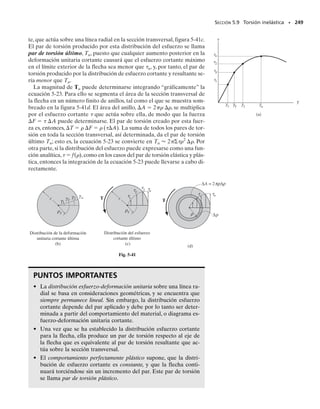 Mediante un análisis matemático basado en la teoría de la elasticidad es
posible determinar la distribución del esfuerzo cortante en una flecha de
sección transversal cuadrada. En la figura 5-28a se muestran ejemplos
de cómo varía este esfuerzo cortante a lo largo de dos líneas radiales de
la flecha. Según se dijo anteriormente, a causa de que estas distribuciones
del esfuerzo cortante varían de manera compleja, las deformaciones uni-
tarias cortantes que generan tendrán como consecuencia un alabeo de la
sección transversal conforme se muestra en la figura 5-28b.En particular,
observe que los puntos de las esquinas de la flecha estarán sometidos a
un esfuerzo cortante nulo y, por tanto, a una deformación cortante tam-
bién nula. La razón para esto puede mostrarse al considerar un elemen-
to de material situado en uno de estos puntos, figura 5-28c. Se podría es-
perar que la carga sombreada de este elemento esté sometida a un esfuerzo
cortante con objeto de ayudar a resistir el par de torsión aplicado T. Sin
embargo, esto no sucede aquí, puesto que los esfuerzos cortantes 
 y 
′,
que actúan sobre la superficie exterior de la flecha, deben ser cero, lo cual
a su vez implica que las componentes de esfuerzo cortante correspondien-
tes 
 y 
′ en la cara sombreada deben ser también iguales a cero.
Los resultados del análisis anterior,junto con otros resultados de la teo-
ría de la elasticidad para flechas que tengan secciones transversales trian-
gulares y elípticas, se muestran en la tabla 5-1. En todos los casos, el es-
fuerzo cortante máximo se presenta en un punto de la sección transversal
que esté menos distante del eje central de la flecha. En la tabla 5-1 estos
puntos están indicados con puntos negros en las secciones transversales.
También se dan en la tabla las fórmulas para el ángulo de torsión de ca-
da flecha. Extendiendo estos resultados a una flecha que tenga una sec-
ción transversal arbitraria, puede demostrarse asimismo que una flecha
que tenga una sección transversal circular es más eficiente,ya que está so-
metida tanto a un esfuerzo cortante máximo más pequeño como a un án-
gulo de torsión más pequeño que una flecha que tenga una sección trans-
versal no circular y está sometida al mismo par de torsión.
SECCIÓN 5.6 Flechas sólidas no circulares • 229
Fig. 5-28
máx
T
(c)
= 0
′= 0
′= 0
= 0
máx
T
Distribución del esfuerzo cortante
a lo largo de dos líneas radiales
(a)
Alabeo del área de la sección transversal
(b)
TABLA 5-1
Forma de la
sección transversal
máx φ
Elipse
b
b
a a
T
ab
π 2
2 a2
b TL
2
a
π 3
b G
3
( + )
Cuadrada
a
a
T
a3
4.81 TL
a G
4
7.10
Triángulo equilátero
a
a
T
a3
20 TL
a G
4
46
a
05-Hibbeler 30/8/56 10:59 AM Página 229
 