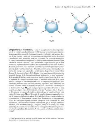 TABLA 1-1
Fuerza de cuerpo. Una fuerza de cuerpo se desarrolla cuando un cuer-
po ejerce una fuerza sobre otro cuerpo sin contacto físico directo entre
los cuerpos. Ejemplos de esto incluyen los efectos causados por la gravi-
tación de la Tierra o por su campo electromagnético.Aunque las fuerzas
de cuerpo afectan cada una de las partículas que forman el cuerpo, esas
fuerzas se representan normalmente por una sola fuerza concentrada ac-
tuando sobre el cuerpo. En el caso de la gravitación, esta fuerza se llama
el peso del cuerpo y actúa a través del centro de gravedad del mismo.
Reacciones en los soportes. Las fuerzas de superficie que se desarro-
llan en los soportes o puntos de contacto entre cuerpos se llaman reaccio-
nes. En problemas bidimensionales, es decir, en cuerpos sometidos a sis-
temas de fuerzas coplanares, los soportes más comúnmente encontrados
se muestran en la tabla 1-1. Observe cuidadosamente el símbolo usado
para representar cada soporte y el tipo de reacciones que ejerce en su
miembro asociado. En general, siempre puede determinarse el tipo de
reacción de soporte imaginando que el miembro unido a él se traslada o
gira en una dirección particular. Si el soporte impide la traslación en una
dirección dada, entonces una fuerza debe desarrollarse sobre el miem-
bro en esa dirección. Igualmente, si se impide una rotación, debe ejer-
cerse un momento sobre el miembro. Por ejemplo, un soporte de rodillo
sólo puede impedir la traslación en la dirección del contacto, perpendicu-
lar o normal a la superficie. Por consiguiente, el rodillo ejerce una fuerza
normal F sobre el miembro en el punto de contacto. Como el miembro
puede girar libremente respecto al rodillo,no puede desarrollarse un mo-
mento sobre el miembro.
SECCIÓN 1.2 Equilibrio de un cuerpo deformable • 5
Muchos elementos de máquinas son conec-
tados por pasadores para permitir la rota-
ción libre en sus conexiones. Esos soportes
ejercen una fuerza sobre un miembro, pero
no un momento.
F
F
Cable
Rodillo
Una incógnita: F
Una incógnita: F
F
Soporte liso Una incógnita: F
Pasador externo
Pasador interno
Fx
Fy
Fx
Fy
Dos incógnitas: Fx, Fy
Fx
Fy
M
Empotramiento Tres incógnitas: Fx, Fy, M
Dos incógnitas: Fx, Fy
Tipo de conexión Reacción Tipo de conexión Reacción
01-Hibbeler 28/8/56 5:01 AM Página 5
 