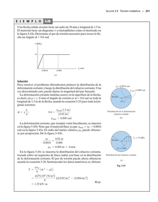 *5.7 Tubos de pared delgada con secciones transversales cerradas
SECCIÓN 5.7 Tubos de pared delgada con secciones transversales cerradas • 231
A menudo se emplean tubos de paredes delgadas de forma no circular
para construir estructuras de peso ligero tales como las usadas en los ae-
roplanos. En algunas aplicaciones pueden estar sometidas a una carga de
torsión. En esta sección analizaremos los efectos de aplicar un par de tor-
sión a un tubo de pared delgada que tenga una sección transversal cerra-
da, es decir, un tubo que no tenga aberturas a lo largo de su longitud. En
la figura 5-30a se muestra un tubo de tal tipo, que tiene una sección trans-
versal constante pero de forma arbitraria. Para el análisis supondremos
que las paredes tienen un espesor variable t.Puesto que las paredes son del-
gadas,podemos obtener una solución aproximada para el esfuerzo cortan-
te suponiendo que este esfuerzo está distribuido uniformemente a través
del espesor del tubo. En otras palabras podremos determinar el esfuerzo
cortante promedio en el tubo en cualquier punto dado. Sin embargo, an-
tes de hacerlo, veremos primero algunos conceptos preliminares con res-
pecto a la acción del esfuerzo cortante sobre la sección transversal.
Flujo cortante. En las figuras 5-30a y 5-30b se muestra un elemento
pequeño del tubo, que tiene una longitud finita s y un ancho diferencial
dx. En un extremo, el elemento tiene un espesor tA, y en el otro extremo
el espesor es tB. Debido al par de torsión aplicado T, en la cara frontal del
elemento se desarrolla un esfuerzo cortante.Específicamente,en el extre-
mo A el esfuerzo cortante es 
A, y en el otro extremo B es 
B. Estos es-
fuerzos pueden relacionarse observando que esfuerzos cortantes equiva-
lentes 
A y 
B deben también actuar sobre los lados longitudinales del
elemento, que se muestran sombreados en la figura 5-30b. Puesto que es-
tos lados tienen espesores tA y tB constantes, las fuerzas que actúan sobre
ellos son dFA  
A(tA dx) y dFB  
B(tB dx). El equilibrio de las fuerzas
requiere que éstas sean de igual magnitud pero de sentido opuesto,de mo-
do que:

AtA  
BtB
Este importante resultado establece que el producto del esfuerzo cortan-
te longitudinal promedio multiplicado por el espesor del tubo es el mis-
mo en todo punto del área transversal del tubo. Este producto se llama
flujo de cortante,* q, y en términos generales puede expresarse como:
(5-17)
Puesto que q es constante sobre la sección transversal,el esfuerzo cortan-
te promedio más grande ocurrirá donde el espesor del tubo es más pe-
queño.
q  
prom
*Se usa el término “flujo”, ya que conceptualmente q es análogo al agua que fluye por un ca-
nal abierto de sección transversal rectangular con altura constante y ancho variable w. Aun-
que la velocidad  del agua en cada punto a lo largo del canal es diferente (igual que 
prom),
el flujo q  w es constante.
T
(a)
x
dx
s
t
O
tB
tA
dx
s
A
A
B
B
(b)
A
B
Fig. 5-30
05-Hibbeler 30/8/56 10:59 AM Página 231
 