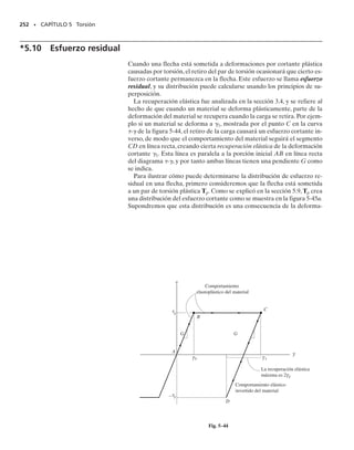 Si un elemento diferencial que tenga un espesor t, una longitud ds y un
ancho dx se aísla del tubo, figura 5-30c, se ve que el área sombreada so-
bre la que actúa el esfuerzo cortante promedio es dA  t ds. Por tanto,
dF  
promt ds  q ds, o q  dF/ds. En otras palabras, el flujo de cortan-
te, que es constante en el área de la sección transversal, mide la fuerza por
unidad de longitud a lo largo del área de la sección transversal del tubo.
Es importante observar que las componentes de esfuerzo cortante que
se muestran en la figura 5-30c son las únicas que actúan en el tubo. Las
componentes que actúan en la otra dirección, como se muestra en la figu-
ra 5-30d, no pueden existir. Ello se debe a que las caras superior e infe-
rior del elemento están en las paredes interior y exterior del tubo, y estas
superficies deben estar libres de esfuerzo. En su lugar, según se observó
arriba, el par de torsión aplicado hace que el flujo de cortante y el esfuer-
zo promedio estén siempre dirigidos tangencialmente a la pared del tubo,
de manera que contribuyan al par de torsión resultantes T.
Esfuerzo cortante promedio. El esfuerzo cortante promedio, 
prom,
que actúa en el área sombreada dA  t ds del elemento diferencial mos-
trado en la figura 5-30c, puede relacionarse con el par de torsión T con-
siderando el par producido por el esfuerzo cortante con respecto a un
punto O seleccionado dentro de los límites del tubo, figura 5-30e. Como
se muestra, el esfuerzo cortante desarrolla una fuerza dF  
promdA 

prom(t ds) en el elemento. Esta fuerza actúa tangencialmente a la línea
central de la sección transversal del tubo, y, como el brazo de palanca es
h, el par de torsión es:
dT  h(dF)  h(
promt ds)
Para toda la sección transversal se requiere que:
Aquí, la “integral de línea” indica que la integración se lleva a cabo alre-
dedor de todo el límite del área. Puesto que el flujo de cortante q  
promt
es constante, estos términos reunidos pueden ser factorizados fuera de la
integral, de modo que:
Puede hacerse una simplificación gráfica para evaluar la integral obser-
vando que el área media, mostrada por el triángulo sombreado en la figu-
ra 5-30e, es dAm  (1/2)h ds. Entonces,
232 • CAPÍTULO 5 Torsión
T =
C
h tpromt ds
T = tpromt
C
h ds
T = 2tpromt dAm = 2tpromtAm
Fig. 5–30e
Fig. 5–30d
Fig. 5–30c
=0
(d)
=
Superficie libre
de esfuerzo (inferior)
Superficie libre de
esfuerzo (superior)
(e)
x
h
T
O
ds
t
dF
(c)
prom
t
ds
dx
(f)
Am
Fig. 5-30 (cont.)
 
05-Hibbeler 30/8/56 10:59 AM Página 232
 