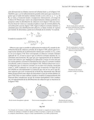 Despejando 
prom, tenemos
(5-18)
Aquí,

prom  esfuerzo cortante promedio que actúa en el espesor del tubo
T  par de torsión resultante en la sección transversal, el cual se halla
usando el método de las secciones y las ecuaciones de equilibrio
t  espesor del tubo donde se va a calcular 
prom
Am  área media encerrada por la línea central del espesor del tubo.Am
se muestra sombreada en la figura 5-30f.
Puesto que q  
promt, podemos determinar el flujo de cortante en la
sección transversal usando la ecuación
(5-19)
Ángulo de torsión. El ángulo de torsión de un tubo de pared delga-
da de longitud L puede determinarse usando los métodos de la energía y
más adelante en el texto se propone como un problema el desarrollo de
la ecuación necesaria.* Si el material se comporta de manera elástico-li-
neal y G es el módulo de cortante, entonces este ángulo , dado en radia-
nes, puede expresarse por:
(5-20)
Aquí la integración debe llevarse a cabo alrededor de todo el límite del
área de la sección transversal del tubo.
SECCIÓN 5.7 Tubos de pared delgada con secciones transversales cerradas • 233
PUNTOS IMPORTANTES
• El flujo cortante q es el producto del espesor del tubo y el esfuer-
zo cortante promedio. Este valor es constante en todos los pun-
tos a lo largo de la sección transversal del tubo. En consecuencia,
el esfuerzo promedio máximo sobre la sección transversal ocurre
donde el espesor del tubo es más pequeño.
• El flujo cortante y el esfuerzo cortante promedio actúan tangen-
cialmente a la pared del tubo en todos los puntos y en una direc-
ción tal que contribuya al par resultante.
*Véase el problema 14-19.
tprom =
T
2tAm
q =
T
2Am
f =
TL
4Am
2
G C
ds
t
05-Hibbeler 30/8/56 10:59 AM Página 233
 