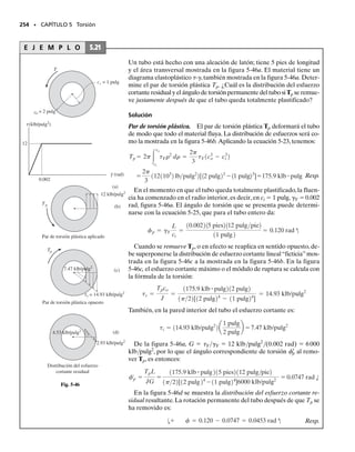 Calcule el esfuerzo cortante promedio en un tubo de pared delgada
con sección transversal circular de radio medio rm y espesor t, que es-
tá sometido a un par de torsión T, figura 5-31a. ¿Cuál es el ángulo de
torsión relativo si el tubo tiene una longitud L?
Solución
Esfuerzo cortante promedio. El área media del tubo es Am  r2
m.
Aplicando la ecuación 5-18 obtenemos:
Resp.
Podemos verificar la validez de este resultado aplicando la fórmula
de la torsión. En este caso, usando la ecuación 5-9, tenemos
Como rm  ro  ri y t  ro  