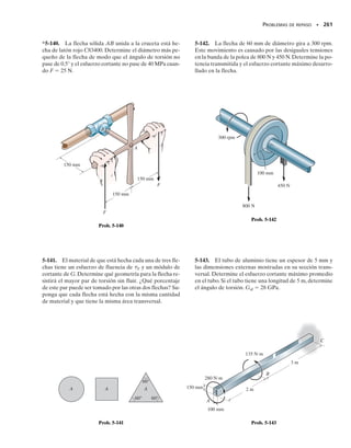 PROBLEMAS • 239
*5-100. Determine el espesor constante del tubo rectan-
gular si el esfuerzo cortante promedio no debe exceder de
12 klb/pulg2
cuando se aplica un par de torsión T 
20 klbpulg al tubo. Desprecie las concentraciones de es-
fuerzos en las esquinas. Se muestran las dimensiones me-
dias del tubo.
5-101. Determine el par de torsión T que puede aplicar-
se al tubo rectangular si el esfuerzo cortante promedio no
debe exceder de 12 klb/pulg2
. Desprecie las concentracio-
nes de esfuerzos en las esquinas. Se muestran las dimen-
siones medias del tubo y su espesor es de 0.125 pulg.
5-98. El tubo de plástico está sometido a un par de tor-
sión de 150 Nm. Determine la dimensión media a de sus
lados si el esfuerzo cortante permisible 
perm  60 MPa.
Cada lado tiene un espesor t  3 mm. Desprecie las con-
centraciones de esfuerzos en las esquinas.
5-99. El tubo de plástico está sometido a un par de tor-
sión de 150 Nm. Determine el esfuerzo cortante prome-
dio en el tubo si la dimensión media a  200 mm. Cada
lado tiene un espesor t  3 mm. Desprecie las concentra-
ciones de esfuerzos en las esquinas.
5-97. Se aplica un par de torsión T a dos tubos con las
secciones transversales mostradas.Compare el flujo de cor-
tante desarrollado en cada tubo.
*5-96. Se quiere fabricar una barra circular para resistir
un par de torsión;sin embargo,la barra resulta con sección
transversal elíptica durante el proceso de manufactura,con
una dimensión más pequeña que la otra por un factor k
como se muestra. Determine el factor por el que se incre-
menta el esfuerzo cortante máximo.
5-95. La flecha de aluminio está empotrada en sus extre-
mos A y B.Determine las reacciones en los empotramien-
tos cuando se somete a un par de torsión de 80 lbpie en
C. La flecha tiene sección transversal cuadrada de 2 pulg
por 2 pulg. También, ¿cuál es el ángulo de torsión en C?
Gal  3.8(103
) klb/pulg2
.
2 pies
3 pies
80 lbpie
A
C
B
Prob. 5-95
a
150 Nm
a
Probs. 5-98/99
2 pulg
T
Probs. 5-100/101
4 pulg
a
t
a
a
t
t
Prob. 5-97
kd d
d
Prob. 5-96
05-Hibbeler 30/8/56 10:59 AM Página 239
 