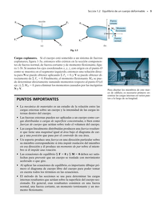 Cargas internas resultantes. Una de las aplicaciones más importan-
tes de la estática en el análisis de problemas de la mecánica de materia-
les es poder determinar la fuerza y momento resultantes que actúan den-
tro de un cuerpo y que son necesarias para mantener unido al cuerpo
cuando éste está sometido a cargas externas. Por ejemplo, considere
el cuerpo mostrado en la figura 1-2a, que es mantenido en equilibrio por
las cuatro fuerzas externas.* Para obtener las cargas internas que actúan
sobre una región específica dentro del cuerpo es necesario usar el méto-
do de las secciones. Esto requiere hacer una sección imaginaria o “corte”
a través de la región donde van a determinarse las cargas internas.Las dos
partes del cuerpo son separadas y se dibuja un diagrama de cuerpo libre
de una de las partes, figura 1-2b. Puede verse aquí que existe realmente
una distribución de la fuerza interna que actúa sobre el área “expuesta”
de la sección. Esas fuerzas representan los efectos del material de la par-
te superior del cuerpo actuando sobre el material adyacente de la parte
inferior.Aunque la distribución exacta de la carga interna puede ser des-
conocida, podemos usar las ecuaciones de equilibrio para relacionar las
fuerzas externas sobre el cuerpo con la fuerza y momento resultantes de
la distribución, FR y MRO
, en cualquier punto específico O sobre el área
seccionada,figura 1-2c.Al hacerlo así,note que FR actúa a través del pun-
to O, aunque su valor calculado no depende de la localización de este
punto.Por otra parte,MRO
,sí depende de esta localización,ya que los bra-
zos de momento deben extenderse de O a la línea de acción de cada fuerza
externa sobre el diagrama de cuerpo libre. Se mostrará en partes poste-
riores del texto que el punto O suele escogerse en el centroide del área
seccionada,y así lo consideraremos aquí a menos que se indique otra cosa.
Además, si un miembro es largo y delgado, como en el caso de una barra
o una viga,la sección por considerarse se toma generalmente perpendicu-
lar al eje longitudinal del miembro.A esta sección se le llama sección trans-
versal.
SECCIÓN 1.2 Equilibrio de un cuerpo deformable • 7
*El peso del cuerpo no se muestra, ya que se supone que es muy pequeño y, por tanto,
despreciable en comparación con las otras cargas.
sección
F4
F2
(a)
F1
F3
Fig. 1-2
F1
F2
(b)
F1 F2
O
MRO FR
(c)
01-Hibbeler 28/8/56 5:01 AM Página 7
 
