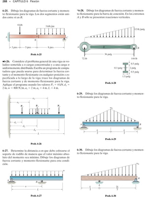 264 • CAPÍTULO 6 Flexión
Debido a las cargas aplicadas, las vigas desarrollan una fuerza cortante
y un momento flexionante internos que,en general,varían de punto a pun-
to a lo largo del eje de la viga. Para diseñar apropiadamente una viga es
necesario primero determinar la fuerza cortante máxima y el momento
flexionante máximo en la viga. Una manera de hacerlo es expresar V y M
como funciones de la posición x a lo largo del eje de la viga.Esas funciones
de fuerza cortante y momento flexionante pueden trazarse y representar-
se por medio de gráficas llamadas diagramas de cortante y momento.Los
valores máximos de V y M pueden entonces obtenerse de esas gráficas.
Además,como los diagramas de cortante y momento dan información de-
tallada sobre la variación de la fuerza cortante y del momento flexionan-
te a lo largo del eje de la viga, ellos son usados por los ingenieros para
decidir dónde colocar material de refuerzo dentro de la viga o para deter-
minar el tamaño de la viga en varios puntos a lo largo de su longitud.
En la sección 1.2 usamos el método de las secciones para hallar la car-
ga interna en un punto específico de un miembro.Sin embargo,si tenemos
que determinar V y M como funciones de x a lo largo de una viga, enton-
ces es necesario localizar la sección imaginaria o cortar a una distancia
arbitraria x desde el extremo de la viga y formular V y M en términos de
x. Respecto a esto, la selección del origen y de la dirección positiva para
cualquiera x seleccionada es arbitraria. Con frecuencia, el origen se loca-
liza en el extremo izquierdo de la viga y la dirección positiva se toma ha-
cia la derecha.
En general, las funciones de fuerza cortante y momento flexionante in-
ternos obtenidas en función de x serán discontinuas, o bien sus pendien-
tes serán discontinuas en puntos en que una carga distribuida cambia o
donde fuerzas o momentos concentrados son aplicados.Debido a esto,las
funciones de cortante y momento deben determinarse para cada región
de la viga localizada entre dos discontinuidades cualesquiera de carga.Por
ejemplo, tendrán que usarse las coordenadas x1, x2 y x3 para describir la
variación de V y M a lo largo de la viga en la figura 6-2a. Esas coordena-
das serán válidas sólo dentro de las regiones de A a B para x1, de B a C
para x2 y de C a D para x3.
Convención de signo para vigas. Antes de presentar un método pa-
ra determinar la fuerza cortante y el momento flexionante como funcio-
nes de x y luego trazar esas funciones (diagramas de fuerza cortante y mo-
mento flexionante), es necesario primero establecer una convención de
signos que nos permita definir fuerzas cortantes y momentos flexionan-
tes internos “positivos” y “negativos”. Aunque la selección de una con-
vención de signos es arbitraria, usaremos aquí la frecuentemente usada
en la práctica de la ingeniería y mostrada en la figura 6-3. Las direcciones
positivas son las siguientes: la carga distribuida actúa hacia abajo sobre la
viga; la fuerza cortante interna genera una rotación horaria del segmento
de viga sobre el cual ella actúa y el momento flexionante interno genera
compresión en las fibras superiores del segmento. Las cargas opuestas a
éstas se consideran negativas.
x1
x2
x3
P
D
B
C
A
w0
Fig. 6-2
V
w x
( )
Carga distribuida positiva
Fuerza cortante interna positiva
Momento flexionante interno positivo
V
M
M
Convención de signos para vigas
Fig. 6-3
 