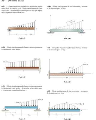 E J E M P L O 6.1
Dibuje los diagramas de fuerza cortante y momento flexionante para
la viga mostrada en la figura 6-4a.
266 • CAPÍTULO 6 Flexión
Solución
Reacciones en los soportes. Las reacciones en los soportes se mues-
tran en la figura 6-4d.
Funciones de fuerza cortante y momento flexionante. La viga se sec-
ciona a una distancia x arbitraria del soporte A, extendiéndose dentro
de la región AB,y el diagrama de cuerpo libre del segmento izquierdo se
muestra en la figura 6-4b. Las incógnitas V y M se indican actuando en
sentido positivo sobre la cara derecha del segmento, de acuerdo con la
convención de signos establecida.Aplicando las ecuaciones de equili-
brio se obtiene:
El diagrama de fuerza cortante representa una gráfica de las ecuaciones
1 y 3 y el diagrama de momento flexionante representa una gráfica de las
ecuaciones 2 y 4,figura 6-4d.Estas ecuaciones pueden verificarse en par-
te notando que dV/dx  w y dM/dx V en cada caso.(Esas relaciones
se desarrollan en la siguiente sección como las ecuaciones 6-1 y 6-2.)
En la figura 6-4c se muestra un diagrama de cuerpo libre para un seg-
mento izquierdo de la viga que se extiende una distancia x dentro de
la región BC. Como siempre, V y M se muestran actuando en sentido
positivo. Por tanto,
(a)
A C
B
L
—
2
L
—
2
P
M =
P
2
x
d+©M = 0;
V =
P
2
+q©Fy = 0;
M =
P
2
1L - x2
M + Pax -
L
2
b -
P
2
x = 0
d+©M = 0;
V = -
P
2
+q©Fy = 0;
P
2
- P - V = 0
(1)
(2)
(3)
(4)
(d)
P
—
2
P
—
2
P
V
M
x
x
P
—
2
– P
—
2
M =
máx
PL
—
—
4
P
—
2
x
V
M
A
P
L
—
2
(c)
P
—
2
x
V
M
A
(b)
Fig.6-4
 