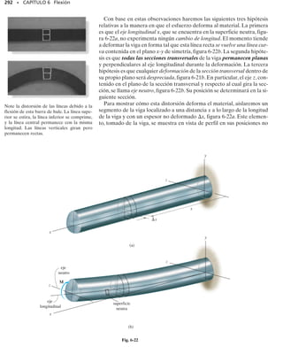 268 • CAPÍTULO 6 Flexión
268 • CAPÍTULO 6 Flexión
E J E M P L O 6.3
Dibuje los diagramas de fuerza cortante y momento flexionante para
la viga mostrada en la figura 6-6a.
Solución
Reacciones en los soportes. Las reacciones en los soportes fueron de-
terminadas en la figura 6-6c.
Funciones de fuerza cortante y momento flexionante. En la figura
6-6b se muestra un diagrama de cuerpo libre del segmento izquierdo
de la viga. La carga distribuida sobre este segmento está representada
por su fuerza resultante sólo después de que el segmento se aísla como
un diagrama de cuerpo libre.Dado que el segmento tiene una longitud
x, la magnitud de la fuerza resultante es wx. Esta fuerza actúa a través
del centroide del área que comprende la carga distribuida, a una dis-
tancia x/2 desde el extremo derecho.Aplicando las dos ecuaciones de
equilibrio se obtiene:
268 • CAPÍTULO 6 Flexión
Estos resultados para V y M pueden verificarse observando que
dV/dx  w. Esto es ciertamente correcto, ya que w actúa hacia aba-
jo.Advierta también que dM/dx  V, como era de esperarse.
Diagramas de fuerza cortante y momento flexionante. Estos diagra-
mas, mostrados en la figura 6-6c, se obtienen graficando las ecuaciones
1 y 2. El punto de fuerza cortante nula puede encontrarse con la ecua-
ción 1:
En el diagrama de momento vemos que este valor de x representa el
punto sobre la viga donde se presenta el máximo momento, ya que se-
gún la ecuación 2, la pendiente V  0  dM/dx. De la ecuación 2 te-
nemos:
(c)
V
M
x
x
L
—
2
wL
—
2
M =
máx —
8
wL2
–
L
—
2
w
wL
—
2
wL
—
2
wL
—
2
L
x
V
M
A
x
—
2
(b)
wL
—
2
wx
(a)
L
w
Fig. 6-6
(1)
(2)
M =
w
2
1Lx - x2
2
- a
wL
2
bx + 1wx2a
x
2
b + M = 0
d+©M = 0;
V = wa
L
2
- xb
wL
2
- wx - V = 0
+q©Fy = 0;
x =
L
2
V = wa
L
2
- xb = 0
=
wL2
8
Mmáx =
w
2
cLa
L
2
b - a
L
2
b
2
d
 