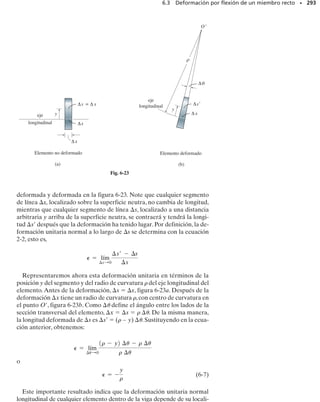 E J E M P L O 6.4
Dibuje los diagramas de fuerza cortante y momento flexionante para
la viga mostrada en la figura 6-7a.
SECCIÓN 6.1 Diagramas de fuerza cortante y momento flexionante • 269
Solución
Reacciones en los soportes. La carga distribuida está reemplazada
por su fuerza resultante y las reacciones se han determinado como se
muestra en la figura 6-7b.
Funciones de fuerza cortante y momento flexionante. En la figura
6-7c se muestra un diagrama de cuerpo libre de un segmento de lon-
gitud x de la viga. Note que la intensidad de la carga triangular en la
sección se encuentra por proporción,esto es,w/x  w0/L o w  w0x/L.
Conocida la intensidad de la carga, la resultante de la carga distribui-
da se determina por el área bajo el diagrama, figura 6-7c.Así,
(1)
(2)
M =
w0
6L
1-2L3
+ 3L2
x - x3
2
w0L2
3
-
w0L
2
1x2 +
1
2
a
w0x
L
bxa
1
3
xb + M = 0
d+©M = 0;
V =
w0
2L
1L2
- x2
2
w0L
2
-
1
2
a
w0x
L
bx - V = 0
+q©Fy = 0;
OK
OK
V =
dM
dx
=
w0
6L
1-0 + 3L2
- 3x2
2 =
w0
2L
1L2
- x2
2
w = -
dV
dx
= -
w0
2L
10 - 2x2 =
w0x
L
Estos resultados pueden verificarse aplicando las ecuaciones 6-1 y
6-2; así,
Diagramas de fuerza cortante y momento flexionante. Las gráficas
de las ecuaciones 1 y 2 se muestran en la figura 6-7d.
(a)
L
w0 w
——
2
0 L
(b)
L
2
–
3
w
——
2
0 L
—
—
—
3
w0 L2
w0
(d)
V
M
x
(c)
x
2
–
3
w
——
2
0 L
—
—
—
3
w0 L2
M
V
x
w
——
0 x
1
–
2 L
w
——
2
0 L
—
—
—
3
w0 L2
x
—
—
—
3
w0 L2
–
w
——
2
0 L
w =
w
——
0 x
L
w0
x
Fig. 6-7
 