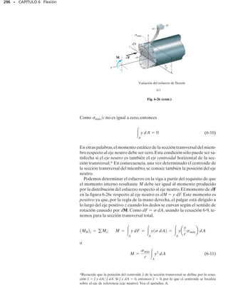 272 • CAPÍTULO 6 Flexión
6.2 Método gráfico para construir diagramas de fuerza
cortante y momento flexionante
En los casos en que una viga está sometida a varias fuerzas y momentos
concentrados, así como a cargas distribuidas, la determinación de V y M
como funciones de x y el posterior trazo de esas ecuaciones puede resultar
muy tedioso. En esta sección veremos un método más simple para cons-
truir los diagramas de fuerza cortante y momento flexionante que se basa
en dos relaciones diferenciales que existen entre la carga distribuida, la
fuerza cortante y el momento flexionante.
Regiones de carga distribuida. Consideremos la viga mostrada en
la figura 6-10a que está sometida a una carga arbitraria.En la figura 6-10b
se muestra un diagrama de cuerpo libre para un pequeño segmento x de
la viga. Como este segmento se ha escogido en una posición x a lo largo
de la viga donde no existe una fuerza o un momento concentrado,los resul-
tados que se obtengan no serán aplicables en esos puntos de carga con-
centrada.
Advierta que todas las cargas mostradas sobre el segmento actúan en
sus direcciones positivas de acuerdo con la convención de signos estableci-
da,figura 6-3.Además,tanto la fuerza como el momento interno resultan-
te que actúan sobre la carga derecha del segmento deben incrementarse
por una pequeña cantidad finita para mantener el segmento en equilibrio.
La carga distribuida ha sido reemplazada por una fuerza resultante w(x)
x que actúa a una distancia k(x) del extremo derecho, donde 0  k  1
[por ejemplo,si w(x) es uniforme, k  
1
2
].Aplicando las dos ecuaciones de
equilibrio al segmento, tenemos:
Como se muestra, la falla de esta mesa ocu-
rrió en el soporte arriostrado del lado dere-
cho. El diagrama de momento flexionante
para la carga de la mesa indicaría que éste
es el punto de momento interno máximo.
(a)
C
x x
w(x)
F2
M2
M1
F1
M
M
V + ΔV
V
Δx
w
w x
( )
k x
( )
Δ
x
Δ
x
( )
+Δ M
Diagrama de cuerpo
libre del segmento Δx
Área de la sección
transversal del segmento
(b)
N A
O
Fig. 6-10
 