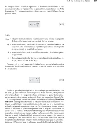 Dividiendo entre x y tomando el límite cuando x → 0, se obtiene:
SECCIÓN 6.2 Método gráfico para construir diagramas de fuerza cortante y momento flexionante • 273
 w(x)
pendiente  intensidad de
del diagrama la carga
de fuerza cortante distribuida en
en cada punto cada punto
dV

dx
 V
pendiente del  fuerza
diagrama de momento cortante
flexionante en en cada
cada punto punto
dM

dx
Estas dos ecuaciones proporcionan un medio conveniente para trazar
rápidamente los diagramas de fuerza cortante y momento flexionante.La
ecuación 6-1 establece que en un punto la pendiente del diagrama de fuer-
za cortante es igual al negativo de la intensidad de la carga distribuida.
Por ejemplo, considere la viga en la figura 6-11a. La carga distribuida es
positiva y crece de cero a wB. Por lo tanto, el diagrama de fuerza cortan-
te será una curva con pendiente negativa que crece de cero a –wB. En la
figura 6-11b se muestran las pendientes específicas wA  0, wC, wD y
–wB.
De manera similar, la ecuación 6-2 establece que en un punto la pen-
diente del diagrama de momento flexionante es igual a la fuerza cortante.
Observe que el diagrama de fuerza cortante en la figura 6-11b comienza
en 	VA, decrece a cero y luego se vuelve negativa, decreciendo a –VB. El
diagrama de momento flexionante tendrá entonces una pendiente inicial
de 	VA que decrece a cero, luego se vuelve negativa y decrece a –VB. Las
pendientes VA, VC, VD, 0 y –VB se muestran en la figura 6-11c.
(6-1)
(6-2)
Fig. 6-11
¢M = V ¢x - w1x2 k1¢x22
-V ¢x - M + w1x2 ¢x[k1¢x2] + 1M + ¢M2 = 0
d+©MO = 0;
¢V = -w1x2 ¢x
V - w1x2 ¢x - 1V + ¢V2 = 0
+q©Fy = 0;
w=w(x)
wB
(a)
A
C D
B
–wB
0
0
x
x
V
VA
VA
VC
VD
–VB
–VB
(b)
(c)
M
–wC
–wD
 