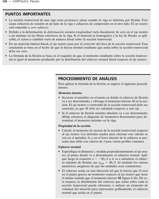 274 • CAPÍTULO 6 Flexión
Las ecuaciones 6-1 y 6-2 pueden también reescribirse en la forma dV 
w(x)dx y dM V dx.Observando que w(x) dx y V dx representan áreas
diferenciales bajo los diagramas de carga distribuida y fuerza cortante,
respectivamente, podemos integrar esas áreas entre dos puntos cuales-
quiera C y D sobre la viga, figura 6-11d, y escribir:
V  w(x) dx
cambio en  área bajo
la fuerza la carga
cortante distribuida
V  V(x) dx
cambio en  área bajo el
el momento diagrama de
flexionante fuerza cortante
(6-3)
(6-4)
La ecuación 6-3 establece que el cambio en fuerza cortante entre los pun-
tos C y D es igual al área (negativa) bajo la curva de carga distribuida
entre esos dos puntos, figura 6-11d. Similarmente, de la ecuación 6-4, el
cambio en momento flexionante entre C y D, figura 6-11f, es igual al área
bajo el diagrama de fuerza cortante dentro de la región de C a D.
Como se indicó antes, las ecuaciones anteriores no se aplican en pun-
tos en donde actúa una fuerza o momento concentrado.
Regiones de fuerza y momento concentrados. En la figura 6-12a
se muestra un diagrama de cuerpo libre de un pequeño segmento de la
viga en la figura 6-10a tomado bajo una de las fuerzas. Puede verse aquí
que por equilibrio de fuerzas se requiere
Entonces, cuando F actúa hacia abajo sobre la viga, V es negativa por lo
que la fuerza cortante “saltará” hacia abajo. De la misma manera, si F ac-
túa hacia arriba, el salto (V) será hacia arriba.
De la figura 6-12b, el equilibrio por momentos requiere que el cambio
en momento sea
Haciendo que x → 0, obtenemos
M  M0 (6-6)
En este caso, si M0 se aplica en sentido horario, M es positivo por lo que
el diagrama de momento “saltará” hacia arriba. Igualmente, cuando M0
actúa en sentido antihorario, el salto (M) será hacia abajo.
D
C
(d)
x
x
V
D
C
D
C
(e)
(f)
M
ΔV
M
Fig. 6-11 (cont.)
Fig. 6-12
Fig. 6–12a
V
V + ΔV
Δx
(a)
M M + ΔM
F
M M + ΔM
V + ΔV
Δx
(b)
M
O
V
0
¢V = -F
V - F - 1V + ¢V2 = 0
+q©Fy = 0;
M + ¢M - M0 - V ¢x - M = 0
d+©MO = 0;
(6-5)
 