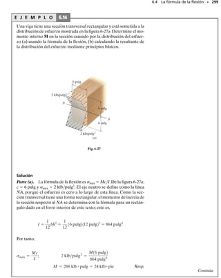 La tabla 6-1 ilustra la aplicación de las ecuaciones 6-1, 6-2, 6-5 y 6-6 a
varios casos comunes de carga. Ninguno de esos resultados debería me-
morizarse sino estudiarse cuidadosamente para entender con claridad có-
mo se construyen los diagramas de fuerza cortante y momento flexionan-
te con base en el conocimiento de la variación de la pendiente en los
diagramas de carga y fuerza cortante, respectivamente.Valdría la pena el
esfuerzo y el tiempo invertido en comprobar su entendimiento de estos
conceptos, cubriendo las columnas de los diagramas de fuerza cortante y
momento flexionante en la tabla y tratar de reconstruir esos diagramas
con base en el conocimiento de la carga.
SECCIÓN 6.2 Método gráfico para construir diagramas de fuerza cortante y momento flexionante • 275
TABLA 6-1
M1 M2
w0
V1 V2
M1 M2
w2
w2
w1
w1
V1 V2
M1 M2
V1 V2
M1 M0 M2
V
V
Carga Diagrama de fuerza cortante –w
=
dV
___
dx
Diagrama de momento flexionante =
dM
___
dx
V
M1 M2
V1 V2
P
P
M0
Ningún cambio en fuerza cortante ya
que la pendiente w = 0.
La fuerza P hacia abajo ocasiona
que V salte hacia abajo de V1 a V2.
Pendiente negativa constante.
Pendiente negativa que decrece de – w1 a – w2.
Pendiente negativa que crece de – w1 a – w2.
Pendiente constante positiva. Un M0 antihorario
ocasiona que M salte hacia abajo.
La pendiente constante cambia de V1 a V2.
Pendiente positiva que decrece de V1 a V2.
Pendiente positiva que decrece de V1 a V2.
Pendiente positiva que decrece de V1 a V2.
V1
V1
V2
V2
V1
V1
V
V
V2
V1
V2
V1
V2
V2
–w1
–w1
–w0
–w2
–w2
V1
V V
V2
V2
V1
M1
M1
M1
M1
M1
M2
M2
M2
M2
M2
w = 0
w = 0
w = 0
 
