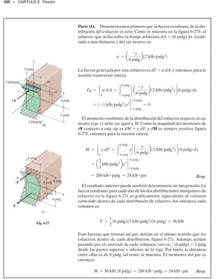 276 • CAPÍTULO 6 Flexión
PROCEDIMIENTO DE ANÁLISIS
El siguiente procedimiento proporciona un método para construir los
diagramas de cortante y momento para una viga con base en las re-
laciones entre carga distribuida, fuerza cortante y momento flexio-
nante.
Reacciones en los soportes.
• Determine las reacciones en los soportes y resuelva las fuerzas
que actúan sobre la viga en componentes que sean perpendicu-
lares y paralelas al eje de la viga.
Diagrama de fuerza cortante.
• Establezca los ejes V y x y marque los valores conocidos de la
fuerza cortante en los dos extremos de la viga.
• Como dV/dx  w, la pendiente del diagrama de fuerza cortan-
te en cualquier punto es igual a la intensidad (negativa) de la car-
ga distribuida en el punto. Note que w es positiva cuando actúa
hacia abajo.
• Si debe determinarse el valor numérico de la fuerza cortante en
un punto, puede encontrarse este valor con el método de las sec-
ciones y la ecuación de equilibrio de fuerzas, o bien usando V 
w(x) dx, que establece que el cambio en la fuerza cortante en-
tre dos puntos cualesquiera es igual al valor (negativo) del área
bajo el diagrama de carga entre los dos puntos.
• Dado que w(x) debe integrarse para obtener V, si w(x) es una
curva de grado n, V(x) será una curva de grado n 	 1; por ejem-
plo, si w(x) es uniforme, V(x) será lineal.
Diagrama de momento flexionante.
• Establezca los ejes M y x y trace los valores conocidos del mo-
mento en los extremos de la viga.
• Como dM/dx V,la pendiente del diagrama de momento en cual-
quier punto es igual a la fuerza cortante en el punto.
• En el punto en que la fuerza cortante es cero, dM/dx  0, y por
tanto, éste será un punto de momento máximo o mínimo.
• Si va a determinarse un valor numérico del momento en el punto,
puede encontrarse este valor usando el método de las secciones
y la ecuación de equilibrio por momentos, o bien usando M 
V(x) dx, que establece que el cambio en el momento entre dos
puntos cualesquiera es igual al área bajo el diagrama de fuerza
cortante entre los dos puntos.
• Como V(x) debe integrarse para obtener M, si V(x) es una cur-
va de grado n, M(x) será una curva de grado n + 1; por ejemplo,
si V(x) es lineal, M(x) será parabólica.
 