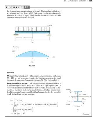 E J E M P L O 6.7
Dibuje los diagramas de fuerza cortante y momento flexionante para
la viga en la figura 6-13a.
SECCIÓN 6.2 Método gráfico para construir diagramas de fuerza cortante y momento flexionante • 277
(a)
L
P
(b)
P
P
PL
(c)
V
P
x
(d)
M
x
PL
–
Fig. 6-13
Solución
Reacciones en el soporte. Las reacciones se muestran sobre un dia-
grama de cuerpo libre, figura 6-13b.
Diagrama de fuerza cortante. De acuerdo con la convención de sig-
nos, figura 6-3, en x  0, V  +P y en x  L, V  +P. Esos puntos es-
tán indicados en la figura 6-13b. Como w  0, figura 6-13a, la pendien-
te del diagrama de fuerza cortante será cero (dV/dx  w  0) en todo
punto, y por consiguiente una línea recta horizontal conecta los pun-
tos extremos.
Diagrama de momento flexionante. En x  0, M  PL y en x  L,
M  0, figura 6-13d. El diagrama de fuerza cortante indica que la fuerza
cortante es constante y positiva y por tanto la pendiente del diagrama de
momentos flexionantes será constante positiva,dM/dx V  +P en todo
punto.Por consiguiente,los puntos extremos están conectados por una
línea recta de pendiente positiva como se muestra en la figura 6-13d.
 