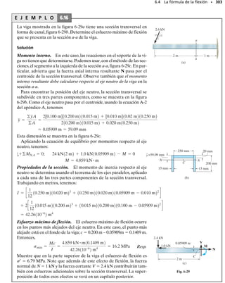 E J E M P L O 6.9
Dibuje los diagramas de fuerza cortante y momento flexionante para
la viga mostrada en la figura 6-15a.
SECCIÓN 6.2 Método gráfico para construir diagramas de fuerza cortante y momento flexionante • 279
Fig. 6-15
Solución
Reacciones en el soporte. Las reacciones en el empotramiento se
muestran en el diagrama de cuerpo libre, figura 6-15b.
Diagrama de fuerza cortante. Se traza primero la fuerza cortante en
cada punto extremo, figura 6-15c. La carga distribuida sobre la viga es
constante positiva por lo que la pendiente del diagrama de cortante se-
rá constante negativa (dV/dx  w0).Esto requiere que una línea rec-
ta con pendiente negativa conecte los puntos extremos.
Diagrama de momento flexionante. Se traza primero el momento
en cada punto extremo, figura 6-15d. El diagrama de cortante indica
que V es positiva y decrece de w0L a cero, por lo que el diagrama de
momento debe comenzar con una pendiente positiva de w0L y decre-
cer a cero. Específicamente, como el diagrama de cortante es una línea
recta inclinada,el diagrama de momento será parabólico,con una pen-
diente decreciente como se muestra en la figura.
(a)
L
w0
(b)
w0 L
w0 L
—
—
—
2
2
w0
(c)
V
x
w0 L Pendiente negativa constante = – w0
(d)
M
x
Pendiente decrecientemente positiva
w0 L
—
—
—
2
2
–
 