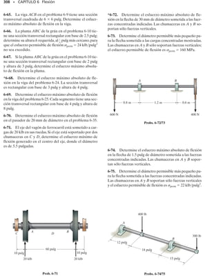 284 • CAPÍTULO 6 Flexión
P R O B L E M A S
6-1. Dibuje los diagramas de fuerza cortante y momen-
to flexionante para la flecha.Las chumaceras en A y B ejer-
cen sólo reacciones verticales sobre la flecha.
*6-4. Dibuje los diagramas de fuerza cortante y momen-
to flexionante para la viga.
6-5. Dibuje los diagramas de fuerza cortante y momen-
to flexionante para la barra que está soportada por un pa-
sador en A y por una placa lisa en B. La placa se desliza
dentro de la ranura,por lo que no puede soportar una fuer-
za vertical, pero sí puede soportar un momento.
6-3. Dibuje los diagramas de fuerza cortante y momen-
to flexionante para la flecha. Las chumaceras en A y en D
ejercen sólo reacciones verticales sobre la flecha. La car-
ga está aplicada a las poleas en B, C y E.
6-2. El dispositivo mostrado se usa para soportar una car-
ga. Si la carga aplicada a la manija es de 50 lb, determine
las tensiones T1 y T2 en cada extremo de la cadena y lue-
go dibuje los diagramas de fuerza cortante y momento fle-
xionante para el brazo ABC.
6-6. Dibuje los diagramas de fuerza cortante y momen-
to flexionante para la flecha. Las chumaceras en A y en B
ejercen sólo reacciones verticales sobre la flecha. Exprese
también la fuerza cortante y el momento flexionante en la
flecha en función de x dentro de la región 125 mm  x 
725 mm.
A B
250 mm
800 mm
24 kN Prob. 6-1
12 pulg
50 lb
T2
T1
3 pulg
A
B
C
Prob. 6-2
4 m
A
B
2 m
15 kN
A B
125 mm
600 mm
75 mm
800 N
1500 N
x
4 pies
4 pies
4 pies
4 pies
4 pies
2 klb 2 klb 2 klb 2 klb
A
B
14 pulg 20 pulg 15 pulg 12 pulg
80 lb
110 lb
35 lb
C
D
E
Prob. 6-3
Prob. 6-4
Prob. 6-5
Prob. 6-6
 