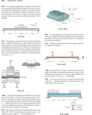 286 • CAPÍTULO 6 Flexión
6-13. Las barras están conectadas por pasadores en C y
en D. Dibuje los diagramas de fuerza cortante y momen-
to flexionante para el conjunto. Desprecie el efecto de la
carga axial.
6-14. Considere el problema general de una viga sim-
plemente apoyada sometida a n cargas concentradas. Es-
criba un programa de computadora que pueda usarse pa-
ra determinar la fuerza cortante y el momento flexionante
en cualquier posición x especificada a lo largo de la viga y
trace los diagramas correspondientes para la viga. Mues-
tre una aplicación del programa usando los valores P1 
500 lb, d1  5 pies, P2  800 lb, d2  15 pies, L1  10 pies,
L  15 pies.
6-18. La zapata de cimentación soporta la carga transmi-
tida por las dos columnas. Dibuje los diagramas de fuerza
cortante y momento flexionante para la zapata si la reac-
ción de la presión del suelo sobre la zapata se supone uni-
forme.
6-15. Dibuje los diagramas de fuerza cortante y momen-
to flexionante para la viga. Determine también la fuerza
cortante y el momento flexionante en la viga en función
de x, donde 3 pies  x  15 pies.
6-17. El hombre de 150 lb de peso está sentado en el cen-
tro de la lancha que tiene un ancho uniforme y un peso por
pie lineal de 3 lb. Determine el momento flexionante má-
ximo ejercido sobre la lancha. Suponga que el agua ejerce
una carga uniforme distribuida hacia arriba sobre el fon-
do de la lancha.
*6-16. Dibuje los diagramas de fuerza cortante y momen-
to flexionante para la viga.
A D B
P
–
2
L –
2
L
–
2
L –
2
L
C
P
A B
8 pies 8 pies
800 lb/pie
800 lb/pie
A
50 klbpie
B
x
3 pies 12 pies
1.5 klb/pie
6 pies 12 pies 6 pies
14 klb
14 klb
P1 P2 Pn
d1
d2
dn
L1
L
7.5 pies 7.5 pies
Prob. 6-13
Prob. 6-16
Prob. 6-17
Prob. 6-18
Prob. 6-15
Prob. 6-14
 