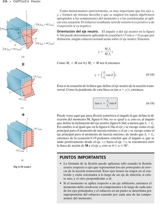 292 • CAPÍTULO 6 Flexión
Con base en estas observaciones haremos las siguientes tres hipótesis
relativas a la manera en que el esfuerzo deforma al material. La primera
es que el eje longitudinal x, que se encuentra en la superficie neutra, figu-
ra 6-22a, no experimenta ningún cambio de longitud. El momento tiende
a deformar la viga en forma tal que esta línea recta se vuelve una línea cur-
va contenida en el plano x-y de simetría, figura 6-22b. La segunda hipóte-
sis es que todas las secciones transversales de la viga permanecen planas
y perpendiculares al eje longitudinal durante la deformación. La tercera
hipótesis es que cualquier deformación de la sección transversal dentro de
su propio plano será despreciada,figura 6-21b.En particular,el eje z,con-
tenido en el plano de la sección transversal y respecto al cual gira la sec-
ción, se llama eje neutro, figura 6-22b. Su posición se determinará en la si-
guiente sección.
Para mostrar cómo esta distorsión deforma el material, aislaremos un
segmento de la viga localizado a una distancia x a lo largo de la longitud
de la viga y con un espesor no deformado x, figura 6-22a. Este elemen-
to, tomado de la viga, se muestra en vista de perfil en sus posiciones no
Note la distorsión de las líneas debido a la
flexión de esta barra de hule. La línea supe-
rior se estira, la línea inferior se comprime,
y la línea central permanece con la misma
longitud. Las líneas verticales giran pero
permanecen rectas.
eje
neutro
(b)
x
y
z
eje
longitudinal
z
superficie
neutra
M
x
y
z
x

(a)
x
 