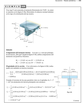 6.4 La fórmula de la flexión
6.4 La fórmula de la flexión • 295
Este espécimen de madera falló por flexión;
sus fibras superiores se aplastaron y sus fi-
bras inferiores se rompieron.
En esta sección desarrollaremos una ecuación que relaciona la distribu-
ción del esfuerzo longitudinal en una viga con el momento de flexión in-
terno resultante que actúa sobre la sección transversal de la viga.Para ha-
cer esto, supondremos que el material se comporta de manera elástica
lineal, por lo que es aplicable la ley de Hooke, esto es,   E
. Una varia-
ción lineal de la deformación unitaria normal, figura 6-26a,debe ser en-
tonces la consecuencia de una variación lineal del esfuerzo normal, figu-
ra 6-26b. Por tanto, igual que la variación de la deformación unitaria
normal, variará de cero en el eje neutro del miembro a un valor máximo
máx en puntos a la distancia c máxima desde el eje neutro. Por triángulos
semejantes, figura 6-26b, o usando la ley de Hooke,   E
, y la ecuación
6-8, podemos escribir
y
x
∋ máx
c
y
Variación de la deformación
unitaria normal (vista lateral)
(a)
∋
y
x
σ
σmáx
y
M
Variación del esfuerzo
de flexión (vista lateral)
(b)
c
s = - a
y
c
bsmáx
=
-smáx
c A
y dA
= A
- a
y
c
bsmáx dA
0 = A
dF = A
s dA
FR = gFx;
(6-9)
Esta ecuación representa la distribución del esfuerzo sobre la sección
transversal. La convención de signos establecida aquí es importante. Pa-
ra un M positivo actuando en la dirección 	z, valores positivos de y dan
valores negativos para , esto es, un esfuerzo de compresión ya que actúa
en la dirección negativa de x. Similarmente, valores negativos de y darán
valores positivos o de tensión para . Si se selecciona un elemento de vo-
lumen de material en un punto específico sobre la sección transversal, sólo
esos esfuerzos normales de tensión o de compresión actuarán sobre él. Por
ejemplo, el elemento localizado en +y se muestra en la figura 6-26c.
Podemos localizar la posición del eje neutro sobre la sección transver-
sal satisfaciendo la condición de que la fuerza resultante producida por la
distribución del esfuerzo sobre la sección transversal debe ser igual a ce-
ro. Notando que la fuerza dF   dA actúa sobre el elemento arbitrario
dA en la figura 6-26c, requerimos que:
 