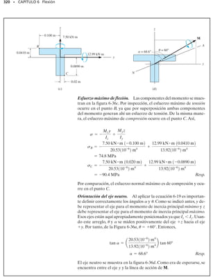 296 • CAPÍTULO 6 Flexión
M =
smáx
c A
y2
dA
M =
A
y dF =
A
y1s dA2 =
A
ya
y
c
smáxb dA
1MR2z = gMz;
Como máx/c no es igual a cero, entonces
*Recuerde que la posición del centroide y de la sección transversal se define por la ecua-
ción y ∫ y dA/ ∫ dA. Si ∫ y dA 0, entonces y 0, por lo que el centroide se localiza
sobre el eje de referencia (eje neutro). Vea el apéndice A.
y
c
Variación del esfuerzo de flexión
(c)
x
z
σ
σmáx
dA
M dF
y
σ
σ
En otras palabras,el momento estático de la sección transversal del miem-
bro respecto al eje neutro debe ser cero.Esta condición sólo puede ser sa-
tisfecha si el eje neutro es también el eje centroidal horizontal de la sec-
ción transversal.* En consecuencia, una vez determinado el centroide de
la sección transversal del miembro, se conoce también la posición del eje
neutro.
Podemos determinar el esfuerzo en la viga a partir del requisito de que
el momento interno resultante M debe ser igual al momento producido
por la distribución del esfuerzo respecto al eje neutro. El momento de dF
en la figura 6-26c respecto al eje neutro es dM y dF. Este momento es
positivo ya que, por la regla de la mano derecha, el pulgar está dirigido a
lo largo del eje positivo z cuando los dedos se curvan según el sentido de
rotación causado por dM. Como dF dA, usando la ecuación 6-9, te-
nemos para la sección transversal total,
o
A
y dA = 0 (6-10)
(6-11)
 
