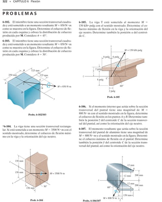 298 • CAPÍTULO 6 Flexión
PUNTOS IMPORTANTES
• La sección transversal de una viga recta permanece plana cuando la viga se deforma por flexión. Esto
causa esfuerzos de tensión en un lado de la viga y esfuerzos de compresión en el otro lado. El eje neutro
está sometido a cero esfuerzo.
• Debido a la deformación, la deformación unitaria longitudinal varía linealmente de cero en el eje neutro
a un máximo en las fibras exteriores de la viga. Si el material es homogéneo y la ley de Hooke es apli-
cable, el esfuerzo también varía de manera lineal sobre la sección transversal.
• En un material elástico-lineal, el eje neutro pasa por el centroide del área de la sección transversal. Esta
conclusión se basa en el hecho de que la fuerza normal resultante que actúa sobre la sección transversal
debe ser cero.
• La fórmula de la flexión se basa en el requisito de que el momento resultante sobre la sección transver-
sal es igual al momento producido por la distribución del esfuerzo normal lineal respecto al eje neutro.
PROCEDIMIENTO DE ANÁLISIS
Para aplicar la fórmula de la flexión, se sugiere el siguiente procedi-
miento.
Momento interno.
• Seccione el miembro en el punto en donde el esfuerzo de flexión
va a ser determinado, y obtenga el momento interno M en la sec-
ción. El eje neutro o centroidal de la sección transversal debe ser
conocido, ya que M debe ser calculado respecto a este eje.
• Si el esfuerzo de flexión máximo absoluto va a ser determinado,
dibuje entonces el diagrama de momentos flexionantes para de-
terminar el momento máximo en la viga.
Propiedad de la sección.
• Calcule el momento de inercia de la sección transversal respecto
al eje neutro. Los métodos usados para efectuar este cálculo se
ven en el apéndice A, y en el forro interior de la cubierta se pre-
senta una tabla con valores de I para varios perfiles comunes.
Esfuerzo normal.
• Especifique la distancia y, medida perpendicularmente al eje neu-
tro, al punto donde va a determinarse el esfuerzo normal. Apli-
que luego la ecuación   My/I o, si va a calcularse el esfuer-
zo máximo de flexión, use máx  Mc/I. Al sustituir los valores
numéricos, asegúrese de que las unidades sean consistentes.
• El esfuerzo actúa en una dirección tal que la fuerza que él crea
en el punto genera un momento respecto al eje neutro que tiene
el mismo sentido que el momento interno M, figura 6-26c. De es-
ta manera, la distribución del esfuerzo que actúa sobre toda la
sección transversal puede esbozarse, o aislarse un elemento de
volumen del material para representar gráficamente el esfuerzo
normal que actúa en el punto.
 
