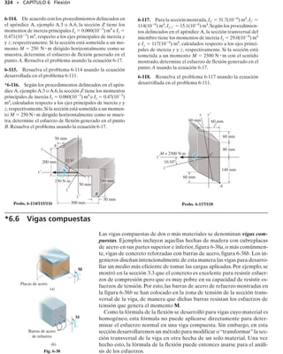 300 • CAPÍTULO 6 Flexión
Parte (b). Demostraremos primero que la fuerza resultante de la dis-
tribución del esfuerzo es cero. Como se muestra en la figura 6-27b, el
esfuerzo que actúa sobre la franja arbitraria dA  (6 pulg) dy, locali-
zada a una distancia y del eje neutro, es:
La fuerza generada por este esfuerzo es dF   dA, y entonces, para la
sección transversal entera,
El momento resultante de la distribución del esfuerzo respecto al eje
neutro (eje z) debe ser igual a M. Como la magnitud del momento de
dF respecto a este eje es dM  y dF, y dM es siempre positiva, figura
6-27b, entonces para la sección entera,
El resultado anterior puede también determinarse sin integración.La
fuerza resultante para cada una de las dos distribuciones triangulares de
esfuerzo en la figura 6-27c es gráficamente equivalente al volumen
contenido dentro de cada distribución de esfuerzo.Así entonces, cada
volumen es:
Esas fuerzas, que forman un par, actúan en el mismo sentido que los
esfuerzos dentro de cada distribución, figura 6-27c. Además, actúan
pasando por el centroide de cada volumen, esto es, 
1
3
 (6 pulg)  2 pulg
desde las partes superior e inferior de la viga. Por tanto, la distancia
entre ellas es de 8 pulg, tal como se muestra. El momento del par es
entonces:
s = a
-y
6 pulg
b12 klbpulg2
2
= 1-1 klbpulg2
2y2
`
-6 pulg
+6 pulg
= 0
FR = A
s dA = 
6 pulg
-6 pulg
c a
-y
6 pulg
b12 klbpulg2
2d16 pulg2dy
= 288 klb # pulg = 24 klb # pie
= a
2
3
klbpulg2
by3
`
-6 pulg
+6 pulg
M = A
y dF = 
6 pulg
-6 pulg
yc a
y
6 pulg
b12 klbpulg2
2d16 pulg2 dy
F =
1
2
16 pulg212 klbpulg2
216 pulg2 = 36 klb
M = 36 klb 18 pulg2 = 288 klb # pulg = 24 klb # pie
A
N
6 pulg
6 pulg
F
–F
(c)
6 pulg
4 pulg
4 pulg
Fig. 6-27
z
6 pulg
6 pulg
6 pulg
x
y
dF
dy
dA
(b)
y
2 klb/pulg2
2 klb/pulg2
Resp.
Resp.
 