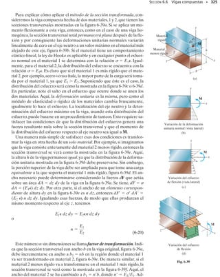 E J E M P L O 6.15
La viga simplemente apoyada en la figura 6-28a tiene la sección trans-
versal mostrada en la figura 6-28b. Determine el esfuerzo máximo ab-
soluto de flexión en la viga y dibuje la distribución del esfuerzo en la
sección transversal en esta posición.
6.4 La fórmula de la flexión • 301
Solución
Momento interno máximo. El momento interno máximo en la viga,
M  22.5 kN m, ocurre en el centro del claro como se muestra en el
diagrama de momento flexionante, figura 6-28c.Vea el ejemplo 6.3.
Propiedades de la sección. Por razones de simetría, el centroide C y
el eje neutro pasan por la mitad de la altura de la viga, figura 6-28b. La
sección transversal se subdivide en las tres partes mostradas y el mo-
mento de inercia de cada parte se calcula respecto al eje neutro usan-
do el teorema de los ejes paralelos. (Vea la ecuación A-5 del apéndice
A.) Trabajando en metros, tenemos:
6 m
5 kN/m
3 m
a
(a)
M (kNm)
x (m)
22.5
3 6
(c)
= 301.3110-6
2 m4
+ c
1
12
10.020 m210.300 m23
d
= 2c
1
12
10.25 m210.020 m23
+ 10.25 m210.020 m210.160 m22
d
I = ©1I + Ad2
2
20 mm
N A
B
C
D
20 mm
250 mm
150 mm
150 mm
(b)
20 mm
Continúa
 