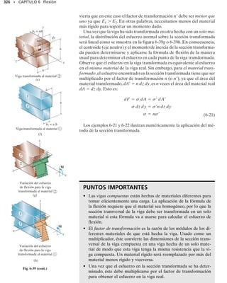 302 • CAPÍTULO 6 Flexión
Esfuerzo de flexión. Aplicando la fórmula de la flexión, con c 
170 mm, el esfuerzo máximo absoluto de flexión es:
Resp.
En la figura 6-28d se muestran vistas bi y tridimensionales de la dis-
tribución del esfuerzo. Note cómo el esfuerzo en cada punto sobre la
sección transversal desarrolla una fuerza que contribuye con un mo-
mento dM respecto al eje neutro que tiene el mismo sentido que M.
Específicamente, en el punto B, yB  150 mm, por lo que:
El esfuerzo normal que actúa sobre elementos de material localiza-
dos en los puntos B y D se muestra en la figura 6-28e.
= 22.5 kNm
12.7 MPa
11.2MPa
B
D
M
12.7 MPa
12.7 MPa
11.2 MPa
12.7 MPa
B
D
= 22.5 kNm
M
(d)
12.7 MPa
12.7 MPa
11.2 MPa
11.2 MPa
(e)
B D
smáx =
22.5 kN # m10.170 m2
301.3110-6
2 m4
= 12.7 MPa
smáx =
Mc
I
;
sB =
22.5 kN # m10.150 m2
301.3110-6
2 m4
= 11.2 MPa
sB =
MyB
I
;
 