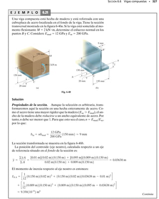 E J E M P L O 6.16
La viga mostrada en la figura 6-29a tiene una sección transversal en
forma de canal,figura 6-29b.Determine el esfuerzo máximo de flexión
que se presenta en la sección a-a de la viga.
Solución
Momento interno. En este caso, las reacciones en el soporte de la vi-
ga no tienen que determinarse.Podemos usar,con el método de las sec-
ciones,el segmento a la izquierda de la sección a-a,figura 6-29c.En par-
ticular, advierta que la fuerza axial interna resultante N pasa por el
centroide de la sección transversal. Observe también que el momento
interno resultante debe calcularse respecto al eje neutro de la viga en la
sección a-a.
Para encontrar la posición del eje neutro, la sección transversal se
subdivide en tres partes componentes, como se muestra en la figura
6-29b. Como el eje neutro pasa por el centroide, usando la ecuación A-2
del apéndice A, tenemos
Esta dimensión se muestra en la figura 6-29c.
Aplicando la ecuación de equilibrio por momentos respecto al eje
neutro, tenemos:
Propiedades de la sección. El momento de inercia respecto al eje
neutro se determina usando el teorema de los ejes paralelos, aplicado
a cada una de las tres partes componentes de la sección transversal.
Trabajando en metros, tenemos:
Esfuerzo máximo de flexión. El esfuerzo máximo de flexión ocurre
en los puntos más alejados del eje neutro. En este caso, el punto más
alejado está en el fondo de la viga; c  0.200 m – 0.05909m  0.1409 m.
Entonces,
Resp.
Muestre que en la parte superior de la viga el esfuerzo de flexión es

  6.79 MPa. Note que además de este efecto de flexión, la fuerza
normal de N  1 kN y la fuerza cortante V  2.4 kN contribuirán tam-
bién con esfuerzos adicionales sobre la sección transversal. La super-
posición de todos esos efectos se verá en un capítulo posterior.
6.4 La fórmula de la flexión • 303
2 m 1 m
2.6 kN
12
5
a
a
(a)
13
250 mm
200 mm
A
N
15 mm
20 mm
(b)
C
15 mm
–
y =59.09 mm
2 m
M
N
V
(c)
2.4 kN
1.0 kN
0.05909 m
C
Fig. 6-29
= 0.05909 m = 59.09 mm
y =
©yA
©A
=
2[0.100 m]10.200 m210.015 m2 + [0.010 m]10.02 m210.250 m2
210.200 m210.015 m2 + 0.020 m10.250 m2
M = 4.859 kN # m
24 kN12 m2 + 1.0 kN10.05909 m2 - M = 0
d+©MNA = 0;
= 42.26110-6
2 m4
+ 2c
1
12
10.015 m210.200 m23
+ 10.015 m210.200 m210.100 m - 0.05909 m22
d
I = c
1
12
10.250 m210.020 m23
+ 10.250 m210.020 m210.05909 m - 0.010 m22
d
smáx =
Mc
I
=
4.859 kN # m10.1409 m2
42.26110-6
2 m4
= 16.2 MPa
 