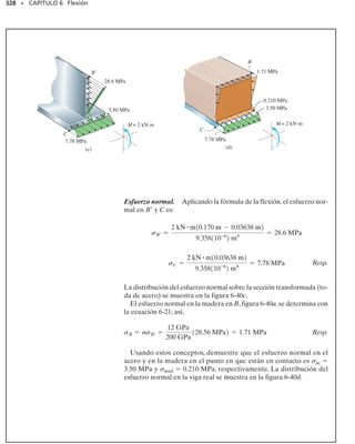 304 • CAPÍTULO 6 Flexión
E J E M P L O 6.17
El miembro con sección transversal rectangular,figura 6-30a,está dise-
ñado para resistir un momento de 40 Nm.Para aumentar su resistencia
y rigidez, se propone añadir dos pequeñas costillas en su fondo, figura
6-30b. Determine el esfuerzo normal máximo en el miembro para am-
bos casos.
Solución
Sin costillas. Es claro que el eje neutro se localiza en el centro de la
sección transversal, figura 6-30a, por lo que y
  c  15 mm  0.015 m.
Así,
Por tanto, el esfuerzo normal máximo es:
Resp.
Con costillas. En la figura 6-30b, segmentando la sección en el rec-
tángulo grande principal y en los dos rectángulos inferiores (costillas),
la posición del centroide y
 del eje neutro se determinan como sigue:
Este valor no representa a c. Más bien,
c  0.035 m  0.01592 m  0.01908 m
Usando el teorema de los ejes paralelos, el momento de inercia res-
pecto al eje neutro es:
Por lo tanto, el esfuerzo normal máximo es
Resp.
Este sorprendente resultado indica que la adición de las costillas a la
sección transversal aumentará el esfuerzo normal en vez de disminuir-
lo, y por esta razón deben ser omitidas.
60 mm
30 mm
–
y
40 N·m
(a)
40 N m
30 mm –
y
10 mm
10 mm
N
A
5 mm
(b)
Fig. 6-30
I =
1
12
bh3
=
1
12
10.06 m210.03 m23
= 0.135110-6
2 m4
smáx =
Mc
I
=
140 N # m210.015 m2
0.135110-6
2 m4
= 4.44 MPa
= 0.01592 m
=
[0.015 m]10.030 m210.060 m2 + 2[0.0325 m]10.005 m210.010 m2
10.03 m210.060 m2 + 210.005 m210.010 m2
y =
©yA
©A
= 0.1642110-6
2 m4
+ 2c
1
12
10.010 m210.005 m23
+ 10.010 m210.005 m210.0325 m - 0.01592 m22
d
I = c
1
12
10.060 m210.030 m23
+ 10.060 m210.030 m210.01592 m - 0.015 m22
d
smáx =
Mc
I
=
40 N # m10.01908 m2
0.1642110-6
2 m4
= 4.65 MPa
 