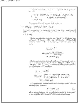 306 • CAPÍTULO 6 Flexión
6-50. La viga está sometida a un momento M  40
kN m. Determine el esfuerzo de flexión que actúa en los
puntos A y B. Esboce los resultados sobre un elemento de
volumen presente en cada uno de esos puntos.
6-53. Una viga está construida con cuatro tablones de
madera unidos entre sí con pegamento, como se muestra.
Si el momento que actúa sobre la sección transversal es
M  450 N m, determine la fuerza resultante que el es-
fuerzo de flexión produce sobre el tablón A superior y so-
bre el tablón B lateral.
6-51. La pieza de aluminio de una máquina está someti-
da a un momento M  75 Nm. Determine el esfuerzo de
flexión generado en los puntos B y C sobre la sección trans-
versal. Esboce los resultados sobre un elemento de volu-
men localizado en cada uno de esos puntos.
*6-52. La pieza de aluminio de una de máquina está so-
metida a un momento M  75 Nm.Determine los esfuer-
zos máximos de tensión y de compresión por flexión en la
parte.
6-54. La viga está sometida a un momento de 15 klbpie.
Determine la fuerza resultante que el esfuerzo de flexión
produce sobre el patín A superior y sobre el patín B infe-
rior. También, calcule el esfuerzo máximo de flexión de-
sarrollado en la viga.
6-55. La viga está sometida a un momento de 15 klb pie.
Determine el porcentaje de este momento que es resisti-
do por el alma D de la viga.
200 mm
15 mm
20 mm
200 mm
= 450 Nm
M
20 mm
15 mm
B
A
Prob. 6-53
3 pulg
5 pulg
1 pulg
1 pulg
8 pulg
M = 15 klbpie
1 pulg
A
B
D
Probs. 6-54/55
M = 75 Nm
40 mm
10 mm
10 mm
10 mm
20 mm
20 mm
10 mm
10 mm
B A
N
C
Probs. 6-51/52
50 mm
50 mm
50 mm
B
M = 40 kNm
50 mm
50 mm
50 mm
A
Prob. 6-50
 