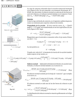 308 • CAPÍTULO 6 Flexión
6-65. La viga ACB en el problema 6-9 tiene una sección
transversal cuadrada de 6  6 pulg. Determine el esfuer-
zo máximo absoluto de flexión en la viga.
6-66. La pluma ABC de la grúa en el problema 6-10 tie-
ne una sección transversal rectangular con base de 2.5 pulg;
determine su altura h requerida,al 
1
4
 pulg más cercano,para
que el esfuerzo permisible de flexión perm  24 klb/pulg2
no sea excedido.
6-67. Si la pluma ABC de la grúa en el problema 6-10 tie-
ne una sección transversal rectangular con base de 2 pulg
y altura de 3 pulg, determine el esfuerzo máximo absolu-
to de flexión en la pluma.
*6-68. Determine el esfuerzo máximo absoluto de fle-
xión en la viga del problema 6-24. La sección transversal
es rectangular con base de 3 pulg y altura de 4 pulg.
6-69. Determine el esfuerzo máximo absoluto de flexión
en la viga del problema 6-25.Cada segmento tiene una sec-
ción transversal rectangular con base de 4 pulg y altura de
8 pulg.
6-70. Determine el esfuerzo máximo absoluto de flexión
en el pasador de 20 mm de diámetro en el problema 6-35.
6-71. El eje del vagón de ferrocarril está sometido a car-
gas de 20 klb en sus ruedas.Si el eje está soportado por dos
chumaceras en C y D, determine el esfuerzo máximo de
flexión generado en el centro del eje, donde el diámetro
es de 5.5 pulgadas.
*6-72. Determine el esfuerzo máximo absoluto de fle-
xión en la flecha de 30 mm de diámetro sometida a las fuer-
zas concentradas indicadas. Las chumaceras en A y B so-
portan sólo fuerzas verticales.
6-73. Determine el diámetro permisible más pequeño pa-
ra la flecha sometida a las cargas concentradas mostradas.
Las chumaceras en A y B sólo soportan fuerzas verticales;
el esfuerzo permisible de flexión es perm  160 MPa.
6-74. Determine el esfuerzo máximo absoluto de flexión
en la flecha de 1.5 pulg de diámetro sometida a las fuerzas
concentradas indicadas. Las chumaceras en A y B sopor-
tan sólo fuerzas verticales.
6-75. Determine el diámetro permisible más pequeño pa-
ra la flecha sometida a las fuerzas concentradas indicadas.
Las chumaceras en A y B soportan sólo fuerzas verticales
y el esfuerzo permisible de flexión es perm  22 klb/pulg2
.
C D
A B
20 klb 20 klb
10 pulg 10 pulg
60 pulg
Prob. 6-71
12 pulg
18 pulg
B
A
400 lb
15 pulg
300 lb
Probs. 6-74/75
0.8 m 0.6 m
400 N
1.2 m
A B
600 N
Probs. 6-72/73
 