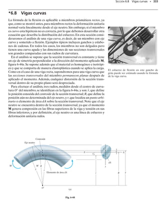 PROBLEMAS • 309
*6-76. El brazo CD del poste de servicio soporta un ca-
ble del que pende un peso de 600 lb. Determine el esfuer-
zo máximo absoluto de flexión en el brazo si se supone que
A, B y C están articulados.
6-77. Una porción del fémur puede modelarse como un
tubo con diámetro interior de 0.375 pulg y un diámetro ex-
terior de 1.25 pulg. Determine la máxima fuerza P elásti-
ca estática que puede aplicársele en su centro sin que se
produzca una falla. El diagrama -
 para el material del
hueso se muestra en la figura y es el mismo en tensión y
en compresión.
6-78. La silla está soportada por un brazo que está ar-
ticulado de modo que puede girar respecto al eje vertical
en A. La carga sobre la silla es de 180 lb y el brazo es un
tubo hueco cuya sección transversal tiene las dimensiones
mostradas.Determine el esfuerzo máximo de flexión en la
sección a-a.
6-79. La flecha de acero tiene una sección transversal
circular con diámetro de 2 pulg.Está soportada sobre chu-
maceras lisas A y B, que ejercen sólo reacciones verticales
sobre la flecha. Determine el esfuerzo máximo absoluto
de flexión en la flecha cuando está sometida a las cargas
mostradas de las poleas.
*6-80. Los soportes extremos de un andamio para per-
foradores usado en una mina de carbón consisten en un tu-
bo con diámetro exterior de 4 pulg que enchufa con un
tubo de 3 pulg de diámetro exterior y longitud de 1.5 pies.
Cada tubo tiene un espesor de 0.25 pulg. Con las reaccio-
nes extremas de los tablones soportados dadas, determine
el esfuerzo máximo absoluto de flexión en cada tubo.Des-
precie el tamaño de los tablones en los cálculos.
6-81. La viga está sometida a la carga P en su centro.De-
termine la posición a de los soportes de manera que el
esfuerzo máximo absoluto de flexión en la viga sea tan
grande como sea posible. ¿Qué valor tiene este esfuerzo?
4 pies
2 pies
1.5
pies
A
C B
4 pulg
600 lb
2 pulg
Prob. 6-76
4 pulg 4 pulg
2.30
(klb/pulg2
)
1.25
0.02 0.05
(pulg/pulg)
P
σ

Prob. 6-77
1 pulg
3 pulg
a
a
A
180 lb
2.5 pulg
0.5 pulg
8 pulg
Prob. 6-78
A B
20 pulg 20 pulg 20 pulg
20 pulg
500 lb 300 lb 500 lb
Prob. 6-79
1 pie
1.5
pies
50 lb
0.5 pie
50 lb 150 lb 125 lb 125 lb
80 lb
1.5
pies
1.5
pies
1.5
pies
Prob. 6-80
a
P
a
L/2
b
d
L/2
Prob. 6-81
 